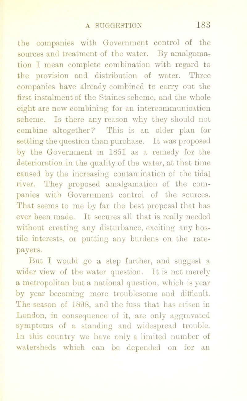 the companies with Government control of the sources and treatment of the water. By amalgama- tion I mean complete combination with regard to the provision and distribution of water. Three companies have already combined to carry out the first instalment of the Staines scheme, and the whole eight are now combining for an intercommunication scheme. Is there any reason why they should not combine altogether? This is an older plan for settling the question than purchase. It was proposed by the Government in 1851 as a remedy for the deterioration in the quality of the water, at that time caused by the increasing contamination of the tidal river. They proposed amalgamation of the com- panies with Government control of the sources. That seems to me by far the best proposal that has ever been made. It secures all that is really needed without creating any disturbance, exciting any hos- tile interests, or putting any burdens on the rate- payers. But I would go a step further, and suggest a wider view of the water question. It is not merely a metropolitan but a national question, which is year by year becoming more troublesome and difficult. The season of 1898, and the fuss that has arisen in London, in consequence of it, are only aggravated symptoms of a standing and widespread trouble. In this country we have only a limited number of watersheds which can be depended on for an