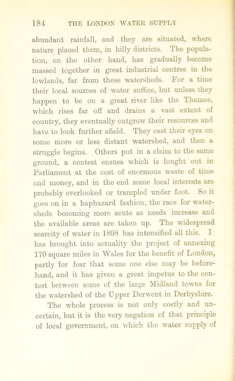abundant rainfall, and they are situated, where nature placed them, in hilly districts. The popula- tion, on the other hand, has gradually become massed together in great industrial centres in the lowlands, far from these watersheds. For a time their local sources of water suffice, but unless they happen to be on a great river like the Thames, which rises far off and drains a vast extent of country, they eventually outgrow their resources and have to look further afield. They cast their eyes on some more or less distant watershed, and then a struggle begins. Others put in a claim to the same ground, a contest ensues which is fought out in Parliament at the cost of enormous waste of time and money, and in the end some local interests are probably overlooked or trampled under foot. So it goes on in a haphazard fashion, the race for water- sheds becoming more acute as needs increase and the available areas are taken up. The widespread scarcity of water in 1898 has intensified all this. I has brought into actuality the project of annexing 170 square miles in Wales for the benefit of London, partly for fear that some one else may be before- hand, and it has given a great impetus to the con- test between some of the large Midland towns for the watershed of the Upper Derwent in Derbyshire. The whole process is not only costly and un- certain, but it is the very negation of that principle of local government, on which the water supply of