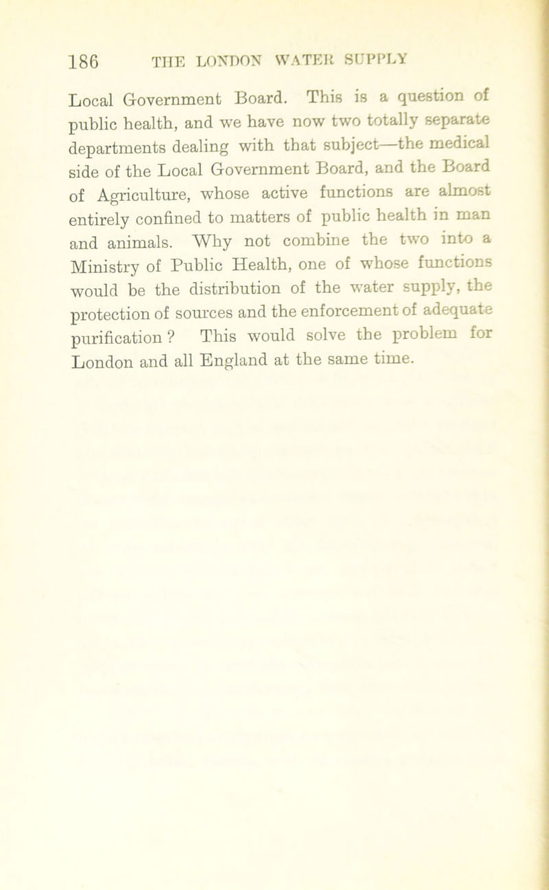 Local Government Board. This is a question of public health, and we have now two totally separate departments dealing with that subject—the medical side of the Local Government Board, and the Board of Agriculture, whose active functions are almost entirely confined to matters of public health in man and animals. Why not combine the two into a Ministry of Public Health, one of whose functions would be the distribution of the water supply, the protection of sources and the enforcement of adequate purification ? This would solve the problem for London and all England at the same time.