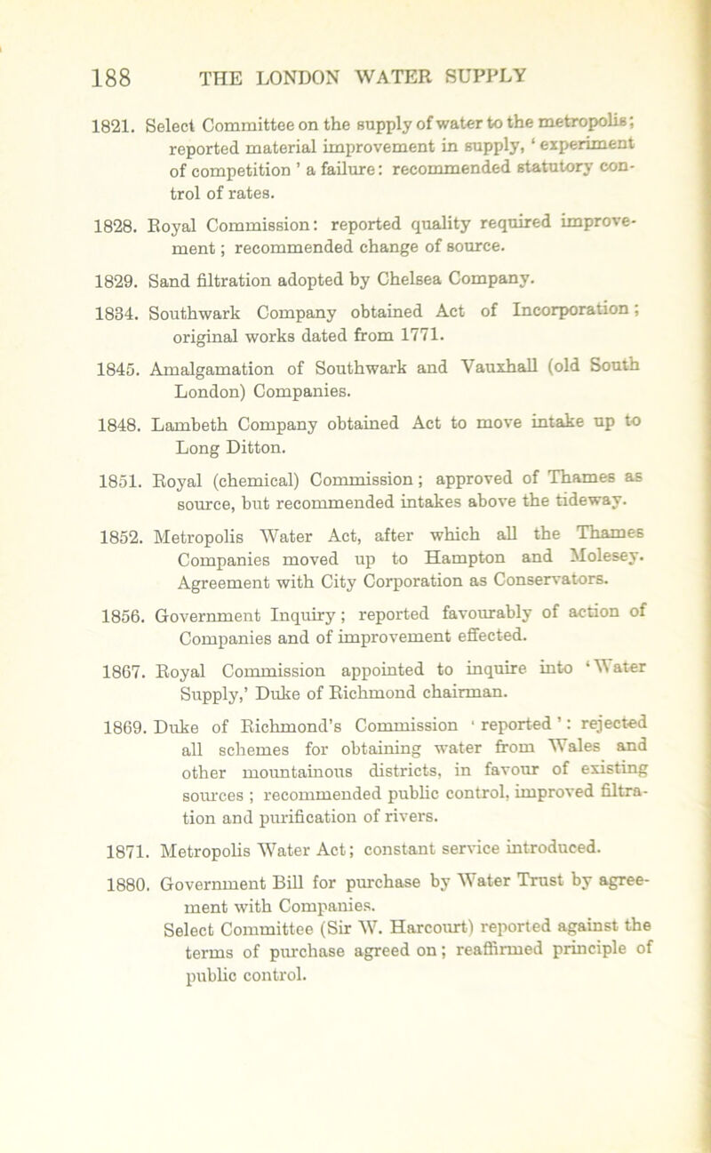 1821. Select Committee on the supply of water to the metropolis; reported material improvement in supply, ‘ experiment of competition ’ a failure: recommended statutory con- trol of rates. 1828. Royal Commission: reported quality required improve- ment ; recommended change of source. 1829. Sand filtration adopted by Chelsea Company. 1834. Southwark Company obtained Act of Incorporation; original works dated from 1771. 1845. Amalgamation of Southwark and Vauxhall (old South London) Companies. 1848. Lambeth Company obtained Act to move intake up to Long Ditton. 1851. Royal (chemical) Commission; approved of Thames as source, but recommended intakes above the tideway. 1852. Metropolis Water Act, after which all the Thames Companies moved up to Hampton and Molesey. Agreement with City Corporation as Conservators. 1856. Government Inquiry ; reported favourably of action of Companies and of improvement effected. 1867. Royal Commission appointed to inquire into ‘Mater Supply,’ Duke of Richmond chairman. 1869. Duke of Richmond’s Commission 1 reported ’: rejected all schemes for obtaining water from Wales and other mountainous districts, in favour of existing sources ; recommended public control, improved filtra- tion and purification of rivers. 1871. Metropolis Water Act; constant sendee introduced. 1880. Government Bill for purchase by Water Trust by agree- ment with Companies. Select Committee (Sir IV. Harcourt) reported against the terms of purchase agreed on; reaffirmed principle of public control.