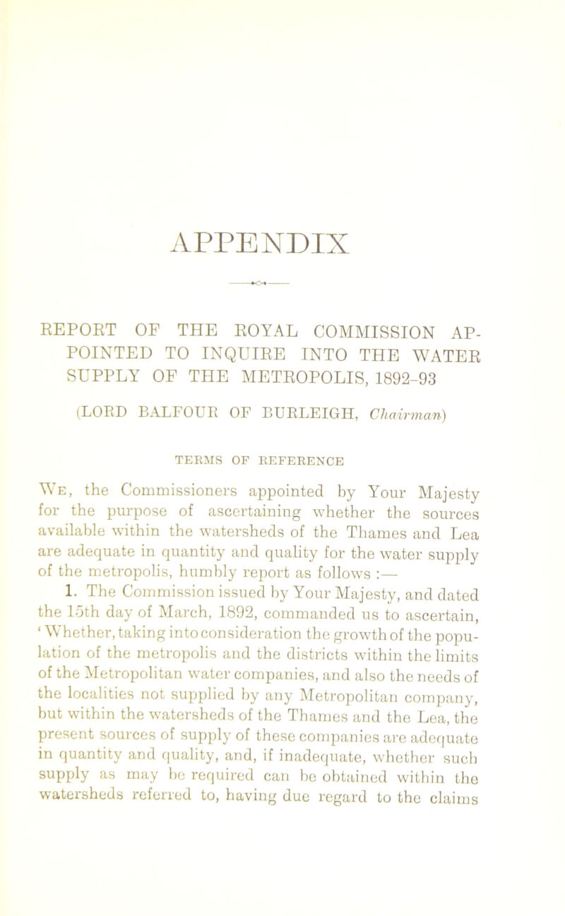 APPENDIX REPORT OF THE ROYAL COMMISSION AP- POINTED TO INQUIRE INTO THE WATER SUPPLY OF THE METROPOLIS, 1892-93 (LORD BALFOUR OF BURLEIGH, Chairman) TEEMS OF EEFEEENCE We, the Commissioners appointed by Your Majesty for the purpose of ascertaining whether the sources available within the watersheds of the Thames and Lea are adequate in quantity and quality for the water supply of the metropolis, humbly report as follows :— 1. The Commission issued by Your Majesty, and dated the 15th day of March, 1892, commanded us to ascertain, ‘ Whether, taking into consideration the growth of the popu- lation of the metropolis and the districts within the limits of the Metropolitan water companies, and also the needs of the localities not supplied by any Metropolitan company, but within the watersheds of the Thames and the Lea, the present sources of supply of these companies are adequate in quantity and quality, and, if inadequate, whether such supply as may be required can be obtained within the watersheds referred to, having due regard to the claims