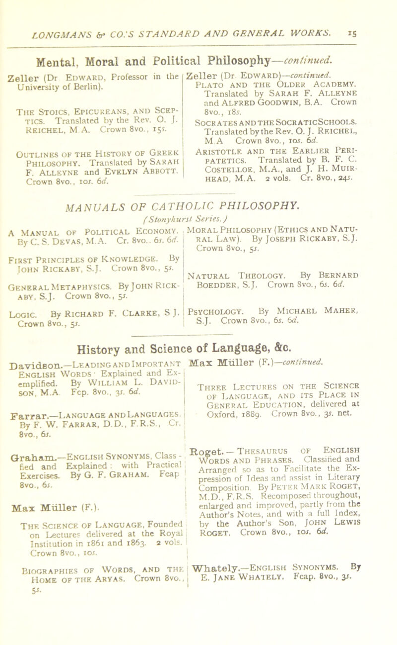 Mental. Moral and Political Philosophy—continued. Zeller (Dr Edward, Professor in the U niversity of Berlin). The Stoics, Epicureans, and Scep- tics. Translated by the Rev. O. J. Reichel, M.A. Crown 8vo., 151. Outlines of the History of Greek I Philosophy. Translated by Sarah | F. Alleyne and Evelyn Abbott. | Crown 8vo., ior. 6d. Zeller (Dr Edward)—continued. Plato and the Older Academy. Translated by Sarah F. Alleyne and Alfred Goodwin, B.A. Crown 8vo., i8j. Socrates and the Socr aticSchools. Translated by the Rev. O. J. Rf.ichel, M.A Crown 8vo., iar. 6d. Aristotle and the Earlier Peri- patetics. Translated by B. F. C. Costelloe. M.A., and J. H. Muir- head, M.A. 2 vols. Cr. 8vo.,24i. MANUALS OF CATHOLIC PHILOSOPHY. (Stonyhurst Series. J A Manual of Political Economy. By C. S. Devas, M.A. Cr. 8vo.. 6.1. 6d. First Principles of Knowledge. By John Rickaby, S.J. Crown 8vo., 5s. General Metaphysics. By John Rick- aby, S.J. Crown 8vo., 51. Logic. By Richard F. Clarke, SJ. Crown 8vo., 5s. Moral Philosophy (Ethics and Natu- ral Law). By Joseph Rickaby, S.J. Crown 8vo., 5s. Natural Theology. By Bernard Boedder, S.J. Crown Svo., 6s. 6d. Psychology. By Michael Maher, S.J. Crown 8vo., 6s. 6d. History and Science of Language, &c. Davidson.—Leading and Important English Words Explained and Ex-1 emplified. By William L. David-j son, M.A Fcp. 8vo., 31. 6d. I Farrar.—Language and Languages, j By F. W. Farrar, D.D., F.R.S., Cr. 8vo., 6s. Graham-—English Synonyms, Class - fied and Explained : with Practical Exercises. By G. F. Graham. Fcap 8vo., 6s. Max Miiller (F.). Thf. Science of Language, Founded on Lectures delivered at the Royal Institution in 1861 and 1863. 2 vols. Crown 8vo., ior. Biographies of Words, and the Home of the Aryas. Crown 8vo., 1 I 5'- Max Muller (F.)—continued. Three Lectures on the Science of Language, and its Place in General Education, delivered at Oxford, 1889. Crown 8vo., 3*. net. Roget. — Thesaurus of English Words and Phrases. Classified and Arranged so as to Facilitate the Ex- pression of Ideas and assist in Literary Composition By Peter Mark Rogf.t, M.D., F.R.S. Recomposed throughout, enlarged and improved, partly from the Author’s Notes, and with a full Index, by the Author’s Son, John Lewis Roget. Crown 8vo., ior. 6d. Whately.—English Synonyms. By E. Jane Whately. Fcap. 8vo., jj.