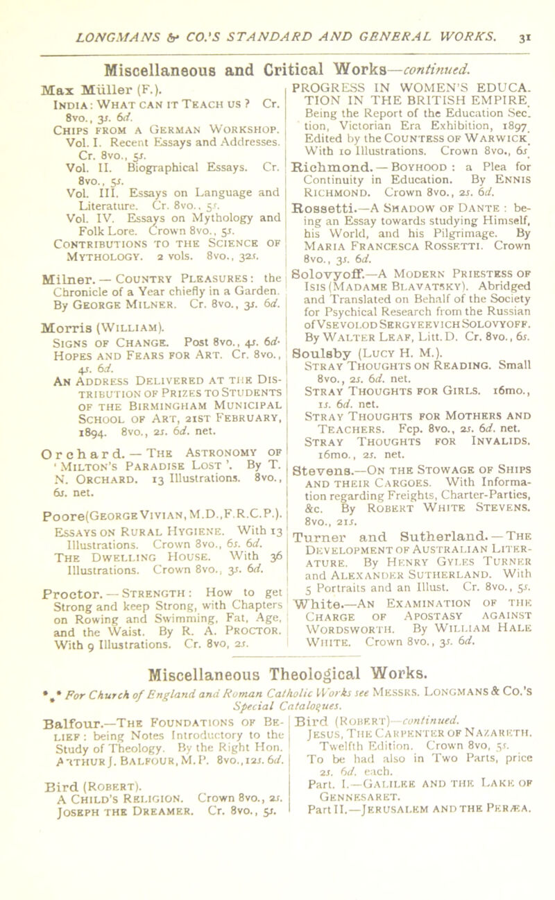 Miscellaneous and Critical Works—continued. Max Muller (F.). India : What can it Teach us ? Cr. 8vo., 3s. 6d. Chips from a German Workshop. Vol. I. Recent Essays and Addresses. Cr. 8vo., y. Vol. II. Biographical Essays. Cr. 8vo., 5r. VoL III. Essays on Language and Literature. Cr. 8vo.. 5s. Vol. IV. Essays on Mythology and Folk Lore. Crown 8vo., 5J. Contributions to the Science of Mythology. 2 vols. 8vo., 32.1. Milner. — Country Pleasures: the Chronicle of a Year chiefly in a Garden. By George Milner. Cr. 8vo., 31. 6d. Morris (William). Signs of Change. Post 8vo., +r. 6d- Hopes and Fears for Art. Cr. 8vo., 45. 6d. An Address Delivered at the Dis- tribution of Prizes to Students of the Birmingham Municipal School of Art, 21ST February, 1894. 8vo., 2s. 6d. net. Orchard. — The Astronomy of ■ Milton's Paradise Lost ’. By T. N. Orchard. 13 Illustrations. 8vo., 6s. net. Poore(GEORGEViviAN,M.D.,F.R.C.P.). Essays on Rural Hygiene. With 13 Illustrations. Crown 8vo., 6s. 6d. The Dwelling House. With 36 Illustrations. Crown 8vo., y. 6d. Proctor. — Strength : How to get Strong and keep Strong, with Chapters on Rowing and Swimming, Fat, Age, and the Waist. By R. A. Proctor. With 9 Illustrations. Cr. 8vo, 2s. PROGRESS IN WOMEN’S EDUCA. TION IN THE BRITISH EMPIRE. Being the Report of the Education Sec. tion, Victorian Era Exhibition, 1897 Edited by the Countess of Warwick' With 10 Illustrations. Crown 8vo., 6s Richmond. — Boyhood : a Plea for Continuity in Education. By Ennis Richmond. Crown 8vo., 2s. 6d. Rossetti.—A Shadow of Dante : be- ing an Essay towards studying Himself, his World, and his Pilgrimage. By Maria Francesca Rossetti. Crown 8vo., y. 6d. Solovyoff.—A Modern Priestess of Isis (Madame Blavatsky). Abridged and Translated on Behalf of the Society for Psychical Research from the Russian ofVsEVOLODSERGYEEViCH Solovyoff. By Walter Leaf, Litt.D. Cr. 8vo., 6s. Soulsby (Lucy H. M.). Stray Thoughts on Reading. Small 8vo., is. 6d. net. Stray Thoughts for Girls. i6mo., is. 6d. net. Stray Thoughts for Mothers and Teachers. Fcp. 8vo., 2s. 6d. net. Stray Thoughts for Invalids. i6mo., 2s. net. Stevens.—On the Stowage of Ships and their Cargoes. With Informa- tion regarding Freights, Charter-Parties, &c. By Robert White Stevens. 8vo., 21 s. Turner and Sutherland. — The Development of Australian Liter- ature. By Henry Gyles Turner and Alexander Sutherland. With 5 Portraits and an Illust. Cr. 8vo., y. White.—An Examination of the Charge of Apostasy against Wordsworth. By William Hale White. Crown 8vo., y. 6d. Miscellaneous Theological Works. For Church of England and Roman Catholic Works see MESSRS. LONGMANS & Co.'S Special Catalogues. Balfour.—The Foundations of Be lief : being Notes Introductory to the Study of Theology. By the Right Hon. Arthur J. Balfour,M.P. 8vo.,i2t. 6d. Bird (Robert). A Child’s Religion. Crown 8vo., 2s. Joseph the Dreamer. Cr. 8vo., y. Bird (Robert)—continued. Jesus, The Carpenter of Nazareth. Twelfth Edition. Crown 8vo, jr. To be had also in Two Parts, price 2J. 6d. each. Part. I.—Galilee and the Lake of Gennesaret. Part II.—Jerusalem and the Pkra;a.