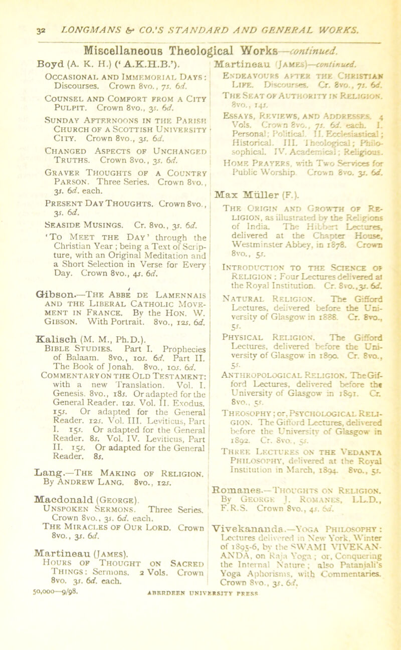 Miscellaneous Theological Works—continued. Boyd (A. K. H.) (‘ A.K.H.B.’). Occasional and Immemorial Days : Discourses. Crown 8vo., 73. 6d. Counsel and Comfort from a City Pulpit. Crown 8vo., 31. 6d. Sunday Afternoons in the Parish Church of a Scottish University • City. Crown 8vo., 3s. 6d. Changed Aspects of Unchanged Truths. Crown 8vo., 31. 6d. Graver Thoughts of a Country Parson. Three Series. Crown 8vo., 3s. 6d. each. Present Day Thoughts. Crown 8vo., 3.1. 6d. Seaside Musings. Cr. 8vo., 3s. 6d. ‘To Meet the Day’ through the Christian Year ; being a Text of Scrip- ture, with an Original Meditation and a Short Selection in Verse for Every Day. Crown 8vo., 4s. 6d. Gibson—The Abbe de Lamennais and the Liberal Catholic Move- ment in France. By the Hon. W. Gibson. With Portrait. 8vo., X2s. 61i. Kalisch (M. M., Ph.D.). Bible Studies. Part I. Prophecies of Balaam. 8vo., 10s. 6d. Part II. The Book of Jonah. 8vo., ior. 6d. Commentaryon the Old Testament: with a new Translation. Vol. I. Genesis. 8vo., i8j. Or adapted for the General Reader. 12s. Vol. II. Exodus. X5r. Or adapted for the General Reader. 12s. Vol. III. Leviticus, Part I. 15.1. Or adapted for the General Reader. 8r. Vol. IV. Leviticus, Part II. 15L Or adapted for the General Reader. 8j. Lang.—The Making of Religion. By Andrew Lang. 8vo., i2s. Macdonald (George). Unspoken Sermons. Three Series. Crown 8vo., 31. 6d. each. The Miracles of Our Lord. Crown 8vo., 31. 6d. Martineau (James). Hours of Thought on Sacred I hings : Sermons. 2 Vols. Crown 8vo. 31. 6d. each. 50,000—g/98. Martineau fJames)—continued. Endeavours after the Christian Life. Discourses. Cr. 8vo., 7*. 6d. The Seat of Authority in Religion. 8vo., 14J. Essays, Reviews, and Addresses. 4 Vols. Crow n 8vo., 7J. e>d. each. I. Personal: Political. 11. Ecclesiastical; Historical. III. Theological; Philo- sophical. IV. Academical; Religious. Home Prayers, with Two Services for Public Worship Crown 8vo. y. bd. Max Miiller (F.). The Origin and Growth of Re- ligion, as illustrated by the Religions of India. The Hibbert Lectures, delivered at the Chapter House, Westminster Abbey, in 1878. Crown 8vo., y. Introduction to the Science of Religion : Four Lectures delivered ai the Royal Institution. Cr. 8vo.,3i. 6d. Natural Religion. The Gifford Lectures, delivered before the LTni- versity of Glasgow in i838. Cr. 8vo., 5-f- Physical Religion. The Gifford Lectures, delivered before the Uni- versity of Glasgow in 189a Cr. 8vo., Si- Anthropological Religion. TheGif- ford Lectures, delivered before ths University of Glasgow in 1891. Cr. 8vo., 5*. Theosophy ; or, Psychological Reli- gion. The Gifford Lectures, delivered before the University of Glasgow in 1S92. Cr. 8vo., 5J. Three Lectures on the Vedanta Philosophy, delivexed at the Royal Institution in March, 1894. 8vo., '51. Romanes.—Thoughts c»n Religion. By George 1. Romanes, LL.D., F. R.S. Crown 8vo., 4.1. 6d. Vivekananda.—Yoga Philosophy; Lectures delivered in New York. Winter of 1895-6, by the *WAMI VIVEKAN- ANDA. on Raja Yoga ; or. Conquering the Internal Nature; also Pataniali’s Yoga Aphorisms, with Commentaries. Crown 8vo., y. 6d. iBBIIDEEN UNIVERSITY PRESS