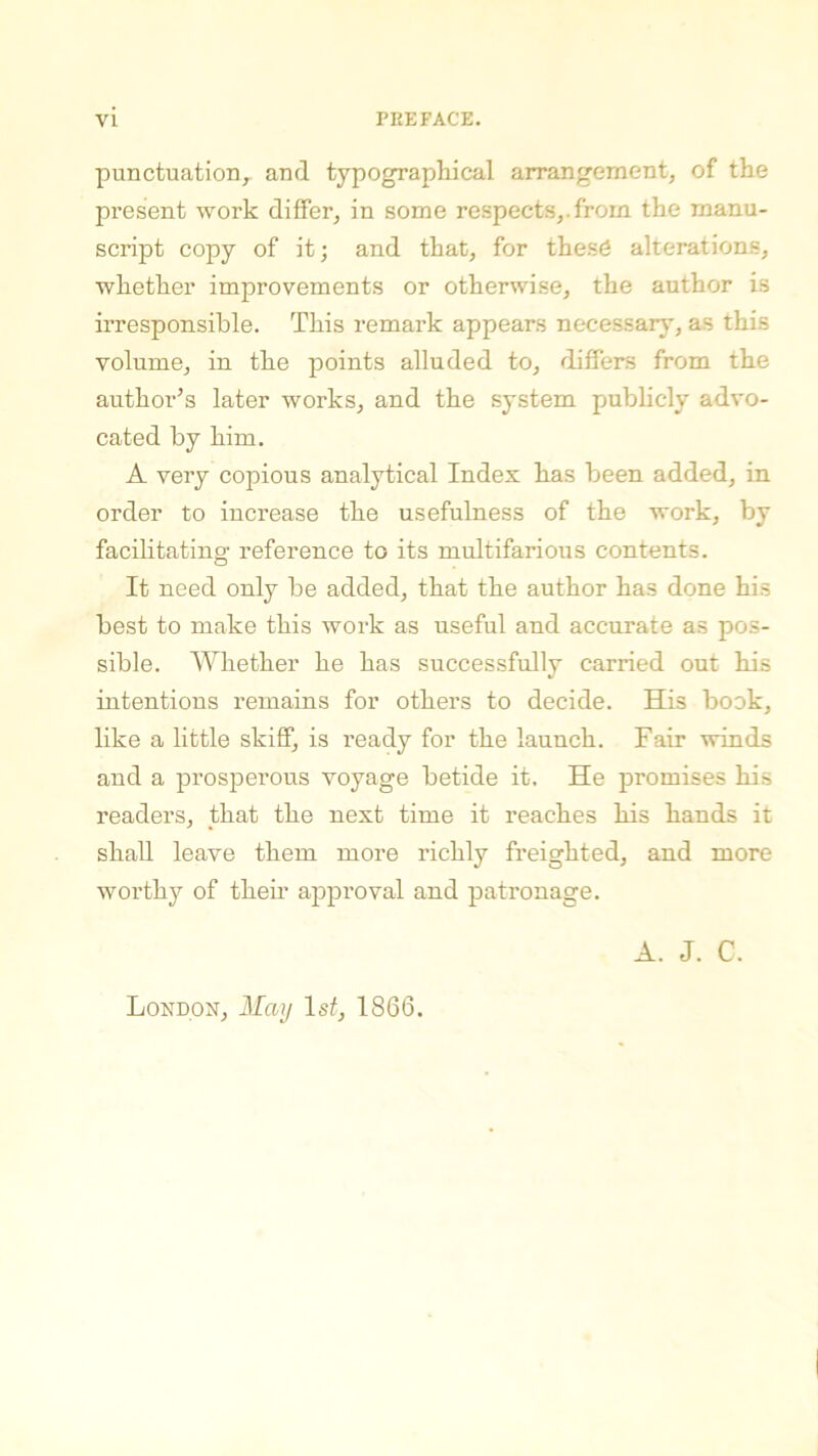 punctuation, and typographical arrangement, of the present work differ, in some respects,, from the manu- script copy of it; and that, for thes6 alterations, whether improvements or otherwise, the author is irresponsible. This remark appears necessary, as this volume, in the points alluded to, differs from the author’s later works, and the system publicly advo- cated by him. A very copious analytical Index has been added, in order to increase the usefulness of the work, by facilitating reference to its multifarious contents. It need only be added, that the author has done his best to make this work as useful and accurate as pos- sible. Whether he has successfully carried out his intentions remains for others to decide. His book, like a little skiff, is ready for the launch. Fair winds and a prosperous voyage betide it. He promises his readers, that the next time it reaches his hands it shall leave them more richly freighted, and more worthy of their approval and patronage. A. J. C. London, May 1st, 1866.