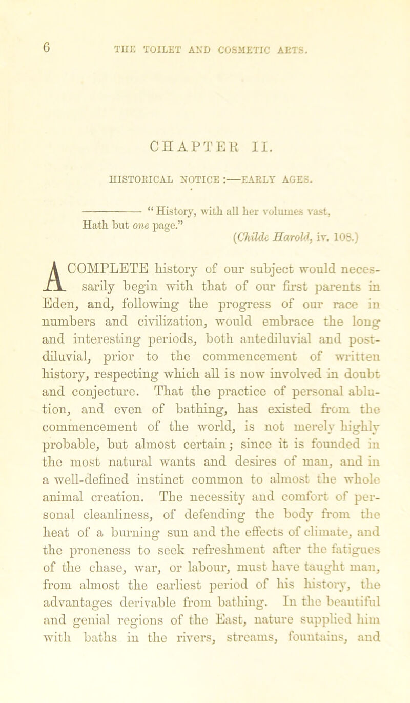 G CHAPTER II. HISTORICAL NOTICE :—EARLY AGES. “ History, with all her volumes vast, Hath hut one page.” (Childe Harold, iv. 108.) A COMPLETE history of our subject would neces- sarily begin with that of our first parents in Eden, and, following the progress of our race in numbers and civilization, would embrace the long and interesting periods, both antediluvial and post- diluvial, prior to the commencement of written history, respecting which all is now involved in doubt and conjecture. That the practice of personal ablu- tion, and even of bathing, has existed from the commencement of the world, is not merely highly probable, but almost certain; since it is founded in the most natural wants and desires of man, and in a well-defined instinct common to almost the whole animal creation. The necessity and comfort of per- sonal cleanliness, of defending the body from the heat of a burning sun and the effects of climate, and the proneness to seek refreshment after the fatigues of the chase, war, or labour, must have taught man, from almost the earliest period of his history, the advantages derivable from bathing. In the beautiful and genial regions of the East, nature supplied him with baths in the rivers, streams, fountains, and