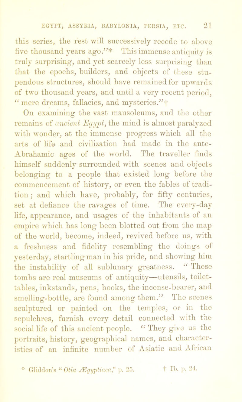 tliis series, tlie rest will successively recede to above five thousand years ago.”* This immense antiquity is truly surprising, and yet scarcely less surprising than that the epochs, builders, and objects of these stu- pendous structures, should have remained for upwards of two thousand years, and until a very recent period, “ mere dreams, fallacies, and mysteries.”f On examining the vast mausoleums, and the other remains of ancient Egypt, the mind is almost paralyzed with wonder, at the immense progress which all the arts of life and civilization had made in the ante- Abrahamic ages of the world. The traveller finds himself suddenly surrounded with scenes and objects belonging to a people that existed long before the commencement of history, or even the fables of tradi- tion ; and which have, probably, for fifty centuries, set at defiance the ravages of time. The every-day life, appearance, and usages of the inhabitants of an empire wdiich has long been blotted out from the map of the world, become, indeed, revived before us, with a freshness and fidelity resembling the doings of yesterday, startling man in his pride, and showing him the instability of all sublunary greatness. “ These tombs are real museums of antiquity—utensils, toilet- tables, inkstands, pens, books, the incense-bearer, and smelling-bottle, are found among them.” The scenes sculptured or painted on the temples, or in the sepulchres, furnish every detail connected with the social life of this ancient people. “ They give us the portraits, history, geographical names, and character- istics of an infinite number of Asiatic and African * Gliddon’s “ Otia jEgypliaca ” p. 25. t lb. p. 24.