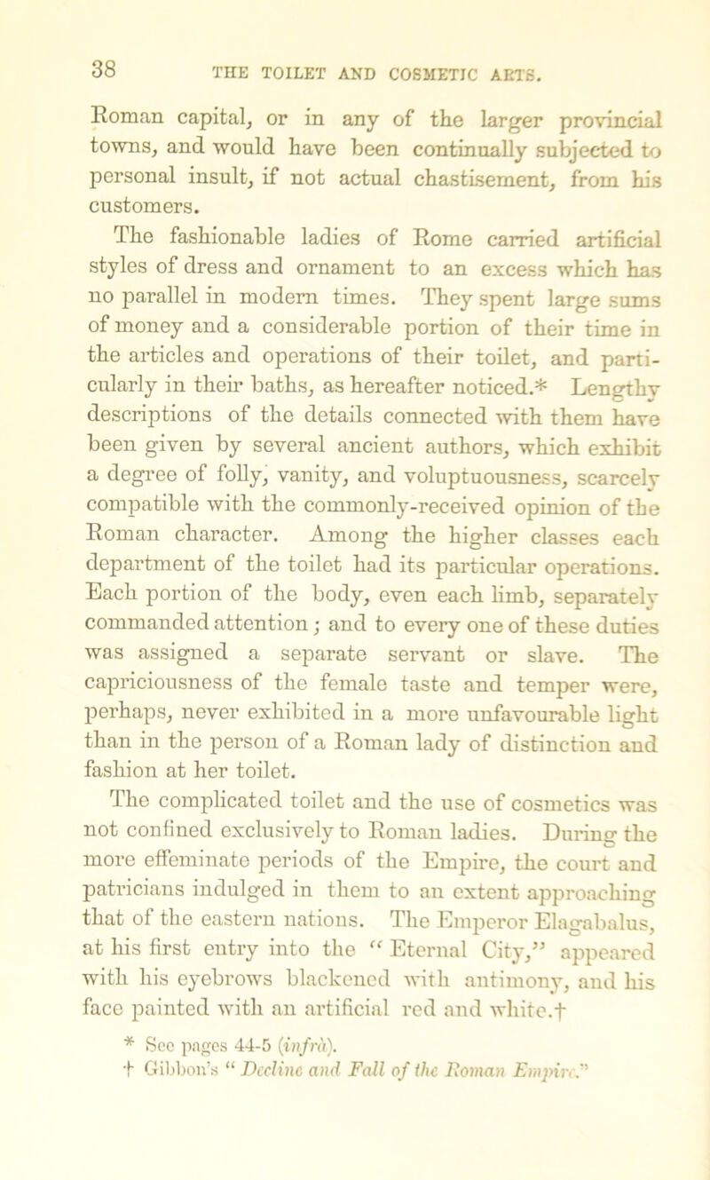 Roman capital, or in any of the larger provincial towns, and would have been continually subjected to personal insult, if not actual chastisement, from his customers. The fashionable ladies of Rome carried artificial styles of dress and ornament to an excess which has no parallel in modem times. They spent large sums of money and a considerable portion of their time in the articles and operations of their toilet, and parti- cularly in them baths, as hereafter noticed.* Lengthy descriptions of the details connected with them have been given by several ancient authors, which exhibit a degree of folly, vanity, and voluptuousness, scarcely compatible with the commonly-received opinion of the Roman character. Among the higher classes each department of the toilet had its particular operations. Each portion of the body, even each limb, separatelv commanded attention; and to every one of these duties was assigned a separate servant or slave. The capriciousness of the female taste and temper were, perhaps, never exhibited in a more unfavourable light than in the person of a Roman lady of distinction and fashion at her toilet. The complicated toilet and the use of cosmetics was not confined exclusively to Roman ladies. Dining the more effeminate periods of the Empire, the court and patricians indulged in them to an extent approaching that of the eastern nations. The Emperor Elagabalus, at his first entry into the “ Eternal City,” appeared with his eyebrow's blackened with antimony, and his face painted with an artificial red and white.f * See pages 44-5 (infra). + Gibbon’s “ Decline and Fall of the Roman Empire.''