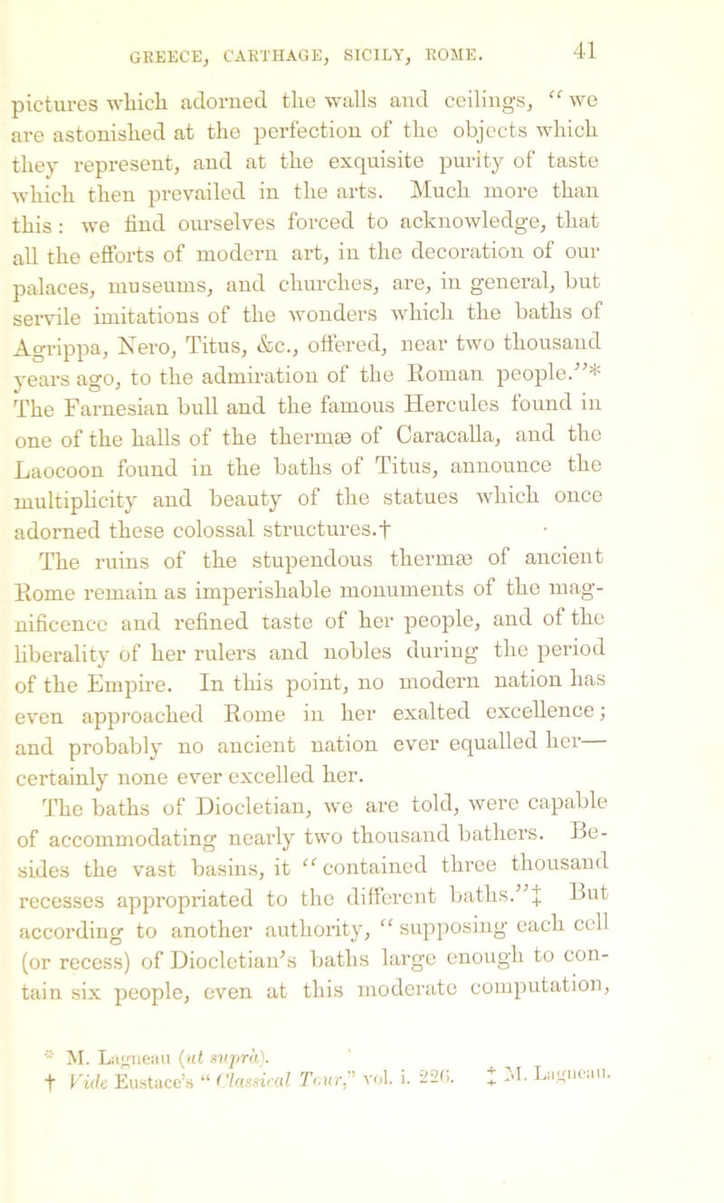 pictures which adorned the walls and ceilings, “ we are astonished at the perfection of the objects which they represent, and at the exquisite purity of taste which then prevailed in the arts. Much more than this: we find ourselves forced to acknowledge, that all the efforts of modern art, in the decoration of our palaces, museums, and churches, are, in general, but servile imitations of the wonders which the baths of Agrippa, Nero, Titus, &c., offered, near two thousand years ago, to the admiration of the Roman people.”* The Farnesian bull and the famous Hercules found in one of the halls of the thermae of Caracalla, and the Laocoon found in the baths of Titus, announce the multiplicity and beauty of the statues which once adorned these colossal structures.t The ruins of the stupendous thermae of ancient Rome remain as imperishable monuments of the mag- nificence and refined taste of her people, and of the liberality of her rulers and nobles during the period of the Empire. In this point, no modern nation has even approached Rome in her exalted excellence; and probably no ancient nation ever equalled her certainly none ever excelled her. The baths of Diocletian, we are told, were capable of accommodating nearly two thousand bathers. Be- sides the vast basins, it “ contained three thousand recesses appropriated to the different baths.” + But according to another authority, “ supposing each cell (or recess) of Diocletian’s baths large enough to con- tain six people, even at this moderate computation, * M. L agneau (ut supra). f Vide Eustace’s “ Classical Tour;’ vol. i. 226. I M. Lagncau.