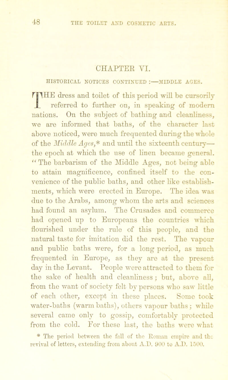 CHAPTER VI. HISTORICAL NOTICES CONTINUED :—.MIDDLE AGES. nnHE dress and toilet of this period will be cursorily X referred to further on, in speaking of modem nations. On the subject of bathing and cleanliness, we are informed that baths, of the character last above noticed, were much frequented during the whole of the Middle Ages,* and until the sixteenth century— the epoch at which the use of linen became general. “ The barbarism of the Middle Ages, not being able to attain magnificence, confined itself to the con- venience of the public baths, and other like establish- ments, which were erected in Europe. The idea was due to the Arabs, among whom the arts and sciences had found an asylum. The Crusades and commerce had opened up to Europeans the countries which flourished under the rule of this people, and the natural taste for imitation did the rest. The vapour and public baths were, for a long period, as much frequented in Europe, as they are at the present day in the Levant. People were attracted to them for the sake of health and cleanliness; but, above all, from the want of society felt by persons who saw little of each other, except in these places. Some took water-baths (warmbaths), others vapour baths; while several came only to gossip, comfortably protected from the cold. For these last, the baths were what * The period between the fall of the Roman empire and the revival of letters, extending from about A.D. 900 to A.D. 1500.