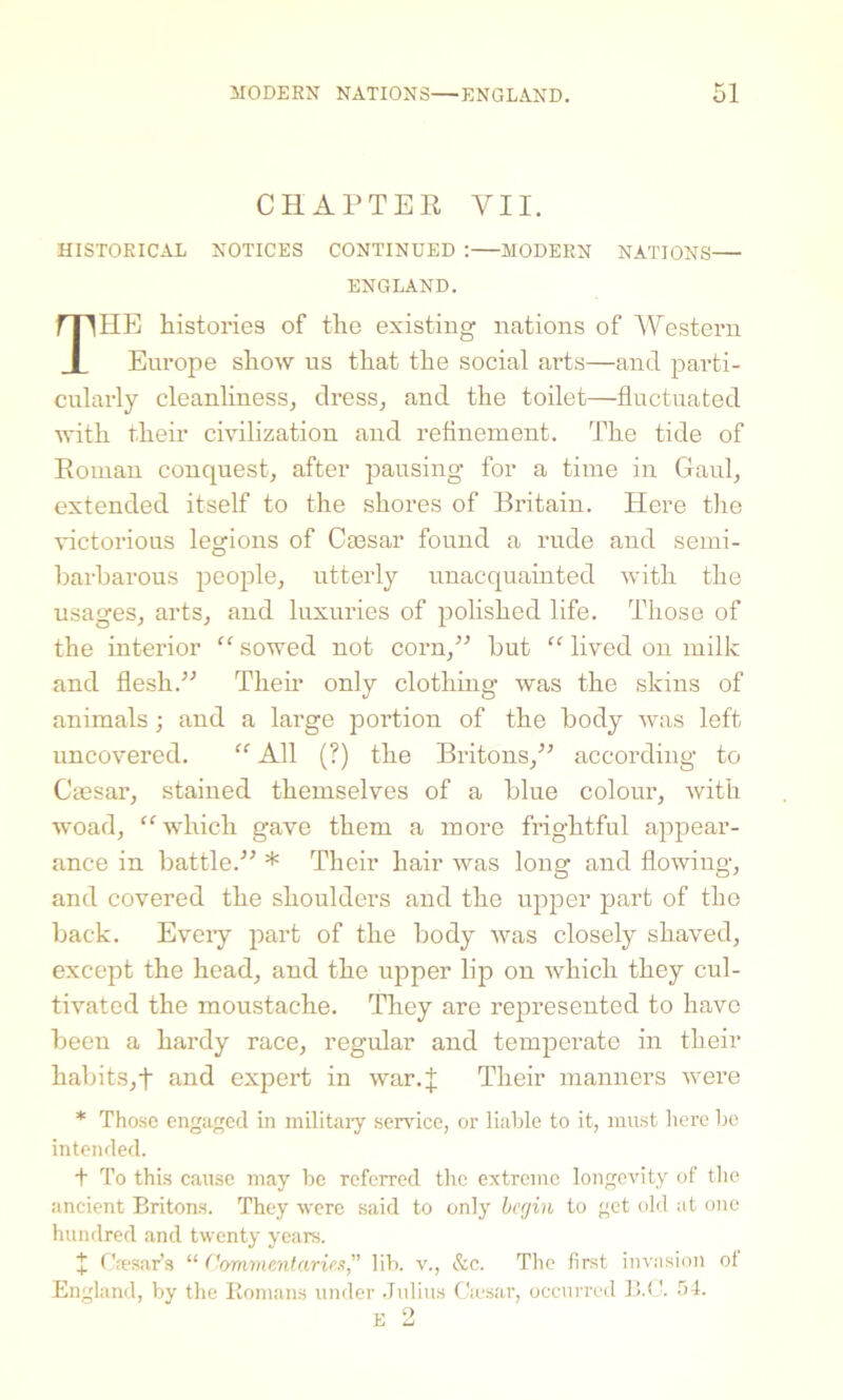 CHAPTER VII. HISTORICAL NOTICES CONTINUED :—MODERN NATIONS— ENGLAND. THE histories of the existing nations of Western Europe show us that the social arts—and parti- cularly cleanliness, dress, and the toilet—fluctuated with their civilization and refinement. The tide of Roman conquest, after pausing for a time in Gaul, extended itself to the shores of Britain. Here the victorious legions of Caisar found a rude and semi- barbarous people, utterly unacquainted with the usages, arts, and luxuries of polished life. Those of the interior “ sowed not corn,” but “ lived on milk and flesh.” Them only clothing was the skins of animals; and a large portion of the body was left uncovered. “ All (?) the Britons,” according to Caesar, stained themselves of a blue colour, with woad, “which gave them a more frightful appear- ance in battle.” * Their hair was long and flowing, and covered the shoulders and the upper part of the back. Eveiy part of the body was closely shaved, except the head, and the upper lip on which they cul- tivated the moustache. They are represented to have been a hardy race, regular and temperate in their habits,f and expert in war.J Their manners were * Those engaged in military service, or liable to it, must here lie intended. + To this cause may be referred the extreme longevity of the ancient Britons. They were said to only begin to get old at one hundred and twenty years. I Caesar’s “Commentaries, lib. v., &c. The first invasion ol England, by the Romans under Julius Cajsar, occurred B.C. 54.