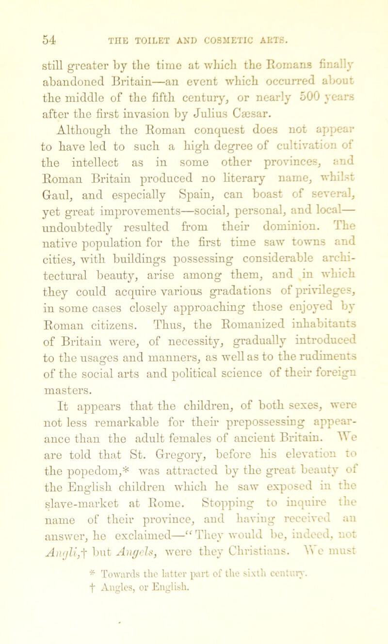 still greater by the time at which the Romans finally abandoned Britain—an event which occurred about the middle of the fifth century, or nearly 500 years after the first invasion by Julius Caesar. Although the Roman conquest does not appear to have led to such a high degree of cultivation of the intellect as in some other provinces, and Roman Britain produced no literary name, whilst Gaul, and especially Spain, can boast of several, yet great improvements—social, personal, and local— undoubtedly resulted from their dominion. The native population for the first time saw towns and cities, with buildings possessing considerable archi- tectural beauty, arise among them, and in which they could acquire vai'ious gradations of privileges, in some cases closely approaching those enjoyed by Roman citizens. Thus, the Romanized inhabitants of Britain were, of necessity, gradually introduced to the usages and manners, as well as to the rudiments of the social arts and political science of them foreign masters. It appears that the children, of both sexes, were not less remarkable for their prepossessing appear- ance than the adult females of ancient Britain. W e are told that St. Gregory, before his elevation to the popedom,* was attracted by the great beauty of the English children which he saw exposed in the slave-market at Rome. Stopping to inquire the name of their province, and having received an answer, he exclaimed—“ They would be, indeed, not Amjli,t but Angels, were they Christians. We must * Towards the latter part of the sixth century. f Angles, or English.