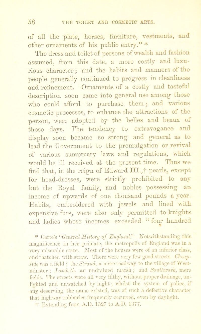 of all tlio plate, horses, furniture, vestments, and other ornaments of his public entry.” * The di’ess and toilet of persons of wealth and fashion assumed, from this date, a more costly and luxu- rious character; and the habits and manners of the people generally continued to progress in cleanliness and refinement. Ornaments of a costly and tasteful description soon came into general use among those who could afford to purchase them; and various cosmetic processes, to enhance the attractions of the person, were adopted by the belles and beaux of those days. The tendency to extravagance and display soon became so strong and general as to lead the Government to the promulgation or revival of various sumptuary laws and regulations, which would be ill received at the present time. Thus we find that, in the reign of Edward III.,+ pearls, except for head-dresses, were strictly prohibited to any but the Royal family, and nobles possessing an income of upwards of one thousand pounds a year. Habits, embroidered with jewels and lined with expensive furs, were also only permitted to knights and ladies whose incomes exceeded “ four hundred * Carte’s “General History of England.”—Notwithstanding this magnificence in her primate, the metropolis of England was in a very miserable state. Most of the houses were of an inferior class, and thatched with straw. There were very few good streets. Chmp- side was a field ; the Strand, a mere roadway to the village of West- minster ; Lambeth, an uudrained marsh ; and Sonthu-arh, mere fields. The streets were all very filthy, without proper drainage, un- lighted and unwatched by night; whilst the system of police, if any deserving the name existed, was of such a defective character that highway robberies frequently occurred, even by daylight. t Extending from A.D. 1327 to A.D. 1377.