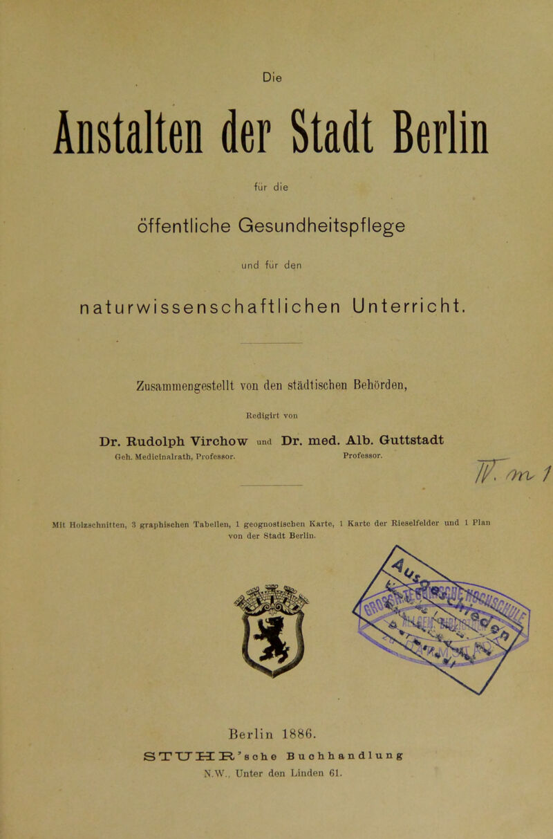 Die Anstalten der Stadt Berlin für die Öffentliche Gesundheitspflege und für den naturwissenschaftlichen Unterricht. ZusammeDgestellt von den städtischen Behörden, Rediglrt von Dr. Rudolph Virchow und Dr. med. Alb. Guttstadt Geh. Medicinalrath, Professor. Professor. - liA'yrvi Mit Holzschnitten, 3 graphischen Tabellen, 1 geognosttscben Karte, 1 Karte der Rieselfelder und 1 Plan von der Stadt Berlin. Berlin 1886. STXJH IR’soh.e Buchhandlung N’.W., Unter den Linden 61.