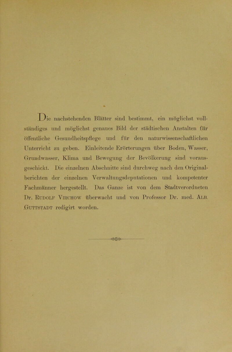 D ie nachstehenden Blätter sind bestimmt, ein mögliclist voll- ständiges lind möglichst genaues Bild der städtischen Anstalten für öffentliche Gesundheitspflege und für den naturwissenschaftlichen Unterncht zu geben. Einleitende Erörterungen über Boden, Wasser, Grundwasser, Klima und Bewegung der Bevölkerung sind voraus- geschickt. Die einzelnen Abschnitte sind durchweg nach den Original- berichten der einzelnen Verwaltungsdeputationen und kompetenter Fachmänner hergestellt. Das Ganze ist von dem Stadtverordneten Dr. Rudolf Virchow überwacht und von Professor Dr. med. Alb. GüTTSTADT redigii-t worden. ■«3<S-Se-