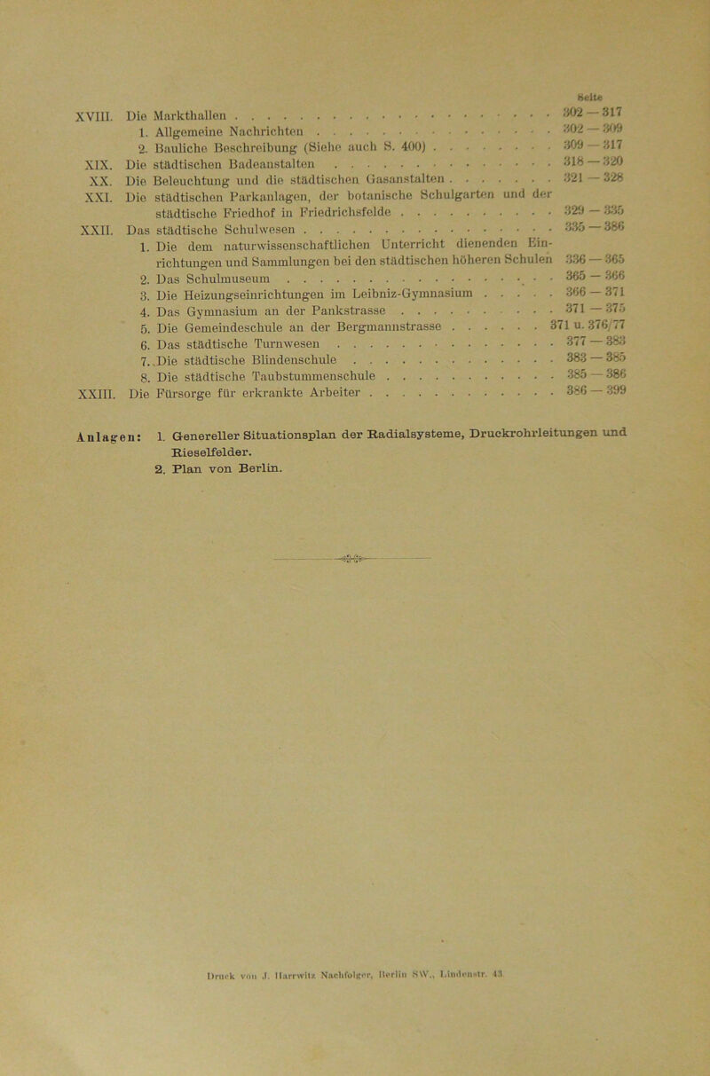 Belte XVIII. Die Markthallen '^2 317 1. Allgemeine Nachrichten *^02 3t)9 2. Bauliche Beschreibung (Siehe auch H. 400) 300 317 XIX. Die städtischen Badeanstalten 318 320 XX. Die Beleuchtung und die städtischen Oasanstalten 321 328 XXI. Die städtischen Parkanlagen, der botanische SchulgarUm und der städtische Friedhof in Friedrichsfelde 320 335 XXII. Das städtische Schulwesen 335 — 380 1. Die dem naturwissenschaftlichen Unterricht dienenden Ein- richtungen und Sammlungen bei den städtischen höheren Schulen 336 — 365 2. Das Schulmuseum • • 365 — 366 3. Die Heizungseinrichtungen im Leibniz-Gymnasium 366 — 371 4. Das Gymnasium an der Pankstrasse 371 —375 5. Die Gemeindeschule an der Bergmannstrasse 371 u. 376/77 6. Das städtische Turnwesen 377 383 7. .Die städtische Blindenschule 383 385 8. Die städtische Taubstummenscliule 385 — 386 XXIII. Die Fürsorge für erkrankte Arbeiter 386 300 Anlagen: 1. Genereller Situationsplan der Radialsysteme, Druckrohrleitungen und Rieselfelder. 2. Plan von Berlin. —