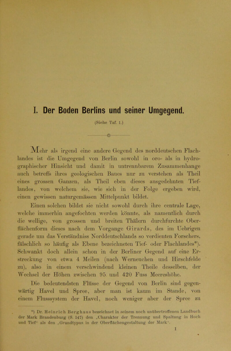 (Siehe Taf. 1.) jVEehr al s irgend eine andere Gegend des norddeutsclien Flach- landes ist die Umgegend von Berlin sowohl in oro- als in hydro- graphischer Hinsicht und damit in untrennbarem Zusammenhänge auch betrefts ilmes geologischen Baues nur zu verstehen als Theil eines grossen Ganzen, als Theil eben dieses ausgedehnten Tief- landes, von welchem sie, wie sich in der Folge ergeben wird, einen gewissen natiu-gemässen Mittelpunkt bildet. Einen solchen bildet sie nicht sowohl durch ihre centrale Lage, welche immerhin angefochten Averden könnte, als namentlich durch die Avellige, von grossen und breiten Thälern durchfurchte Ober- flächenform dieses nach dem Vorgänge Girards, des im Uebrigen gerade um das Verständniss Norddeutschlands so verdienten Forschers, laischlich so häufig als Ebene bezeichneten Tief- oder Flachlandes*). Schwankt doch allein schon in der Berliner Gegend auf eine Er- streckung von etwa 4 Meilen (nach Werneuchen mid Hirschfelde zu), also in einem verschwindend kleinen Thoile desselben, der Wechsel der Höhen zAvischen 05 und 420 Fuss Meereshöhe. Die bedeutendsten Flüsse der Gegend von Berlin sind gegen- wärtig Havel und Spree, aber man ist kaum im Stande, von einem Fhisssy.stem der Havel, noch weniger aber der Spree zu *) Dr. Heinrich Herghaus hezeichnet in seinem noch unübertrofTenen Laiulhucli der Mark Brandenburg (S. 147) den „Charakter der Trennung und Spaltung in Hocli und Tief“ als den „ürundtypus in der Oherflllchengestaltung der Mark“. 1