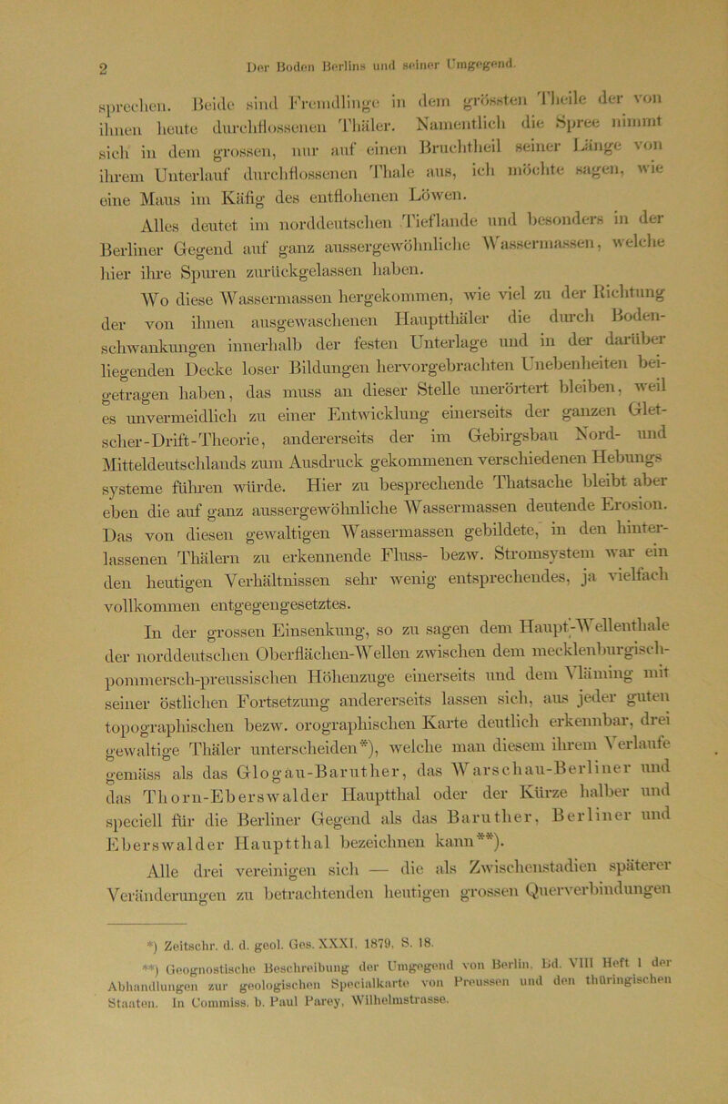 si)rechen. Beide sind Freimllinye in dein orösHten d'lieile der von ihnen lieiite durelitiossenen Thäler. Namentlich die Spree nimmt sieh in dem gi’ossen, nur anf einen Brnchtlieil seinei Bän^e \on ihrem Unterlauf durchhossenen ddiale aus, ich möchte sagen, wie eine Maus im Käfig des entflohenen Löwen. Alles deutet im norddeutschen ddeflande und besonders in der Berliner Gegend auf ganz aiLssergewöhnliclie Mhissermassen, welche hier ilne Spiu’en zm'ückgelassen haben. Wo diese Wassermassen hergekoinmen, wie viel zu der Richtung der von ihnen ausgewaschenen Hauptthäler die dm*ch Boden- schwankimgen innerhalb der festen Unterlage und in der darübei liegenden Decke loser Bildungen hervorgebrachten Unebenheiten bei- getragen haben, das muss an dieser Stelle uneröi*tert bleiben, weil es unvermeidlich zu einer Entwicklung einerseits der ganzen Glet- scher-Drift-Theorie, andererseits der im Gebirgsbau Nord- und Mitteldeutschlands zum Ausdruck gekommenen verschiedenen Hebungs Systeme füluen ■würde. Hier zu besprechende Thatsache bleibt aber eben die auf ganz aussergewöhnliche Wassermassen deutende Erosion. Das von diesen gewaltigen Wassermassen gebildete, in den liinter- lassenen Thälern zu erkennende Fluss- bezw. Stromsystem war ein den heutigen Verhältnissen sehr wenig entsprechendes, ja vielfach vollkommen entgegengesetztes. In der grossen Einsenkmig, so zu sagen dem Haupt-Wellenthale der norddeutschen Oberflächen-Weilen zAvischen dem mecklenbui gisch- pommersch-preussischen Höhenzuge einerseits und dem Wäining mit seiner östliclien Fortsetzung andererseits lassen sich, aus jeder guten topographischen bezw. orographischen Karte deutlich erkennbar, drei gewaltige Thäler unterscheiden*), welche man diesem ihrem Verlaufe gemäss als das Glogäu-Baruther, das V arschau-Berlinei und das Thorn-Eberswalder Hauptthal oder der Kürze halber und speciell für die Berliner Gegend als das Baruther, Berlinei und Eberswalder Hauptthal bezeichnen kann**). Alle drei Veränderungen vereinigen sich — die als Zwischenstadien späteiei zu betrachtenden heutigen grossen Querverbindungen *) Zeitschr. d. d. geol. Ges. XXXI, 1879, S. 18. **) Geognostische Beschreibung der Umgegend von Berlin. Bd. VIII Heft l der Abhandlungen zur geologischen Specialkarte von Preussen und den thüringischen Staaten. In Coinmiss. h. Paul Parey, Wilhelmstrasse.