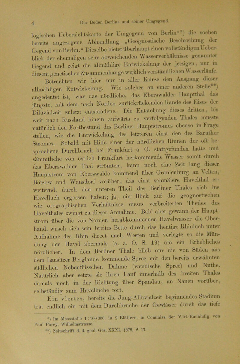 loo-isclicu Uobei-sichtskai-tc der Umgcg-eiid von Berlin“* **); die noeben btTcitö mig-ezogene Abliandlung- „GeognoHtiKclie Be^ichreibung der Gegend von Berlin. “ Die.selbe bietet ül^erliaupt einen vollständigen l'eber- blidv der elieinaligen sehr abweichenden Wasserverl.ältnisse genannter Gegend und zeigt die albnählige Entwickelung der jetzigem, nur in diesem genetischen Zusammenhänge wirklich verständlichen ^\ a.sserläufe. Betrachten wir hier nur in aller Kürze den Ausgang dieser alhnähligen Entwickelung. Wie solches an einer anderen Stelle j angedeutet ist, war das nördliche, das Eberswalder Hauptthal das iüngste, mit dem nach Norden zurlickrückenden Rande des Eises der Diluvialzeit zuletzt entstandene. Die Entstehung dieses dritten, bis weit nach Russland hinein aufwärts zu verfolgenden Thale.s musste natürlich den Fortbestand des Berliner Hauptstromes ebenso in Frage stellen, wie die Entwickelung des letzteren einst den des Baruther Stromes. Sobald mit Hilfe einer der nördlichen Rinnen der oft be- sprochene Durchbruch bei Frankfui’t a. 0. stattgefunden hatte imd sämmtliche von östlich Frankfimt herkommende Wasser somit dui-ch das Eberswalder Thal strömten, kann noch eine Zeit lang dieser Hauptstrom von Eberswalde kommend über Oranienburg an Velten, Bötzow und Wansdorf vorüber, das einst schmälere Havelthal er- weiternd, durch den unteren Theil des Berliner Thaies sich ins Havelluch ergossen haben; ja, ein Blick auf die geognostischen wie orographischen Verhältnisse dieses verbreiterten Theiles des Havelthales zwingt zu dieser Annahme. Bald aber geA\ann dei Haupt- strom über die von Norden herabkommenden Havelwasser die Obei- liand, wusch sich sein breites Bette diu’ch das heutige Rhinluch iintei Aufnahme des Rhin direct nach Westen und verlegte so die Mün- dung der Havel abermals (a. a. 0. S. 19) um ein Erhebliclia^ nördlicher. In dem Berliner Thale blieb nur die von Süden aus dem Lausitzer Berglande kommende Spree mit den bereits ei wähnten südlichen Nebenfiüsschen Dahme (wendische Spree) und NMthe. Natürlicli aher setzte sie ihren Lauf innerhalb des breiten Thaies damals noch in der Richtung über Spandau, an Nauen vonibei, selbständig zum Havelluche fort. Ein viertes, Ijereits die Jung-Alluvialzeit beginnendes Stadium trat endlicli ein mit dem Dm-chbruche der Gewässer durcli das tiefe *) Im Maaastabe 1:100 000. in 2 BUUtom. in Conimiss. der Verl.-Buchhdlg, von Paul Parey. Wilhelmstraase. **) Zeitachrift d. d. gool. üea. XXXI, 1879, t>. Ic