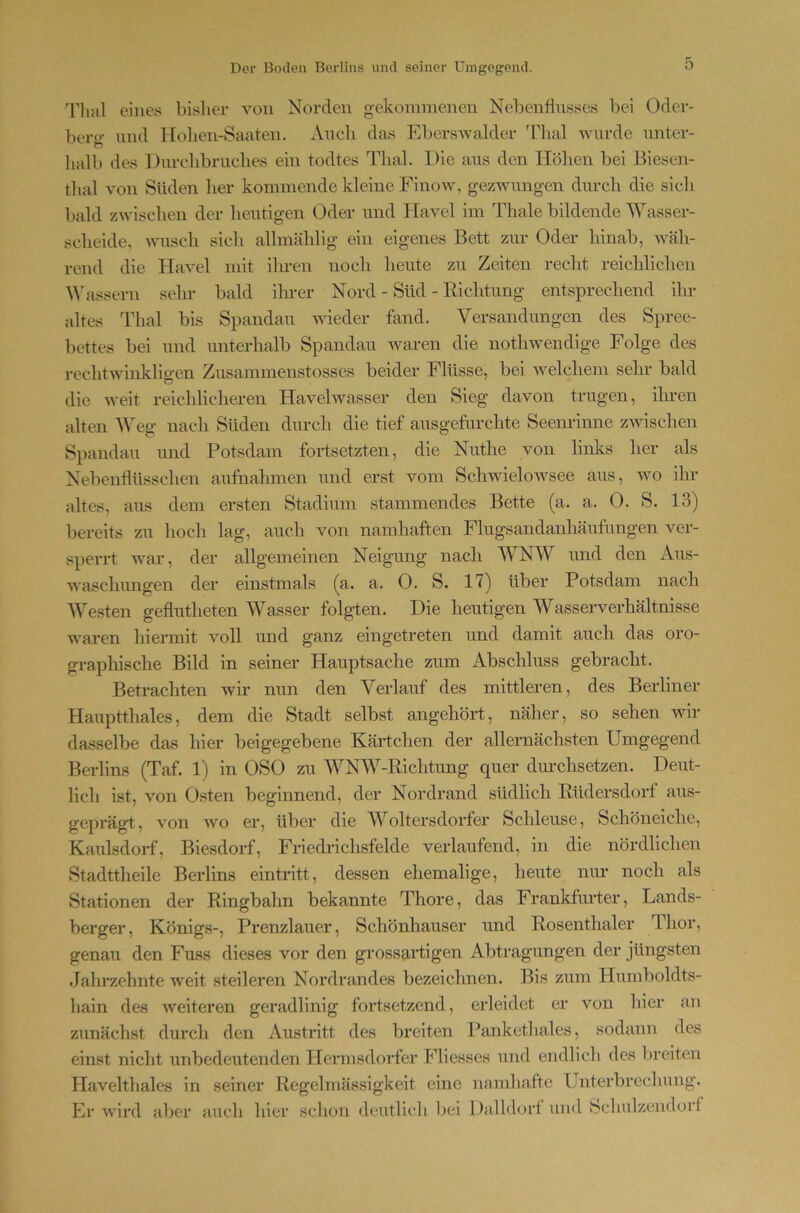 Thal eines bisher von Norden gekommenen Nebenflusses bei Oder- })ero' und Hohen-Saaten. xkuch das Eberswalder Thal wurde unter- hall) des Durchbruches ein todtes Thal. Die aus den Höhen bei Biesen- thal von Süden lier kommende kleine Finow, gezwungen durch die sich bald zwischen der lieutigen Oder und Havel im Thale bildende Wasser- scheide, wusch sich allmählig ein eigenes Bett zur Oder hinab, wäh- rend die HaA’-el mit ilmen noch heute zu Zeiten recht reichlichen A\'assern sein- bald iln-er Nord - Süd - Richtung entsprechend ihr altes Thal bis Spandau wieder fand. Versandungen des Spree- bettes bei und unterhalb Spandau waren die nothwendige Folge des rechtwinkligen Zusammenstosses beider Flüsse, bei welchem sehr bald die weit reichlicheren Havelwasser den Sieg davon trugen, ihren alten Weg nach Süden durch die tief ausgefurchte Seem-inne zwischen Spandau und Potsdam fortsetzten, die Nuthe von links her als Nebenflüsschen aufnahmen und erst vom Schwielowsee aus, avo ihr altes, aus dem ersten Stadium stammendes Bette (a. a. 0. S. 13) bereits zu hoch lag, auch von namhaften Flugsandanhäufungen ver- sperrt war, der allgemeinen Neigung nach AVNW und den Aus- waschungen der einstmals (a. a. 0. S. 17) über Potsdam nach AVesten geflutheten AVasser folgten. Die heutigen Wasserverhältnisse waren hiermit voll und ganz eingetreten und damit auch das oro- graphische Bild in seiner Hauptsache zum Abschluss gebracht. Betrachten wir nun den Verlauf des mittleren, des Berliner Hauptthaies, dem die Stadt selbst angehört, näher, so sehen wir dasselbe das hier beigegebene Käidchen der allernächsten Umgegend Berlins (Taf. 1) in OSO zu WNAV-Richtung quer diu’chsetzen. Deut- lich ist, von Osten beginnend, der Nordrand südlich Rüdersdorf aus- geprägt, von Avo er, über die Woltersdorfer Schleuse, Schöneiche, KaulsdoH, Biesdorf, Friedrichsfelde verlaufend, in die nördlichen Stadttheile Berlins eintritt, dessen ehemalige, heute nur noch als Stationen der Ringbahn bekannte Thore, das Frankfiu’ter, Lands- berger, Königs-, Prenzlauer, Schönhauser und Rosenthaler Thor, genau den Fuss dieses vor den grossaidigen Abtragungen der jüngsten Jalirzclmte weit steileren Nordrandes bezeichnen. Bis zum Humboldts- hain des Aveiteren geradlinig fortsetzend, erleidet er von liier an zunächst durch den Austritt des breiten Panketliales, sodann des einst nicht unbedeutenden Hermsdorfer Fliesses und endlich des breiten Havelthales in seiner Regelmässigkeit eine namhafte Unterbrechung. Er Avird aber auch hier sclion deutlicli bei Ualldort und Schulzcndorf