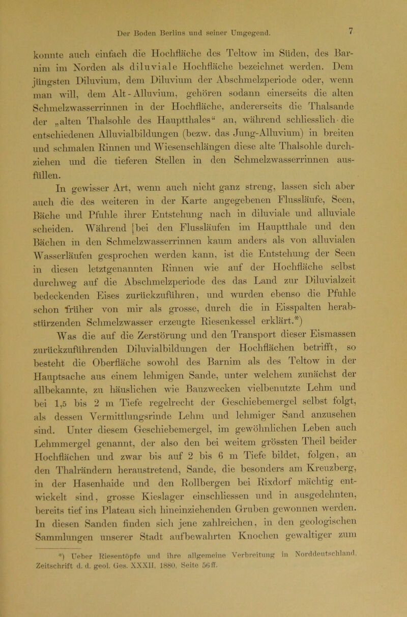 konnte audi einfach die Ilodifläclie des Teltow im Süden, des Bar- nim im Norden als diluviale Hodiflädie hezeidmet werden. Dem jüng-sten Diluvium, dem Diluvium der Absdimelzperiode oder, wenn man will, dem xVlt - Alluvium, gehören sodann einerseits die alten SdimelzAvasserrinnen in der Hochfläche, andererseits die Thalsande der „alten Thalsohle des Hauptthaies“ an, während schliesslich- die entschiedeiien Alluvialbildungen (bezw. das Jung-Alluvium) in breiten und schmalen Rinnen und Wiesenschlängen diese alte Thalsohle durch- ziehen und die tieferen Stellen in den SchmelzAvasserrinnen aus- tüllen. In gewisser Aid, wenn auch nicht ganz streng, lassen sich aber auch die des weiteren in der Karte angegebenen Flussläufe, Seen, Bäche und Pfuhle ihrer Entstehung nach in diluviale und alluviale scheiden. Während [bei den Flussläufen im Hauptthale und den Bächen in den Schmelzwasserrinnen kaum anders als von alluvialen Wasserläufen gesprochen werden kann, ist die Entstehung der Seen in diesen letztgenannten Rinnen wie auf der Hochfläche selbst durchweg auf die Abschmelzperiode des das Land zur Diluvialzeit bedeckenden Eises zurückzufülu-en, und wurden ebenso die Pfuhle schon früher von mir als grosse, durch die in Eisspalten herab- stürzenden Schmelzwasser erzeugte Riesenkessel erklärt.*) Was die auf die Zerstörung und den Transport dieser Eismassen zmückzuführenden Diluvialbildungen der Hochflächen betrifft, so besteht die Oberfläche sowohl des Barnim als des Teltow in der Hauptsache aus einem lehmigen Sande, unter welchem zunächst der allbekannte, zu häuslichen wie Bauzwecken vielbenutzte Lehm und bei 1,5 bis 2 m Tiefe regelrecht der Gescliiebemergel selbst folgt, als dessen Vermitthmgsrinde Lehm und lehmiger Sand anzusehen sind. Unter diesem Geschiebemergel, im gewöhnlichen Leben auch Lehmmergel genannt, der also den bei weitem grössten Iheil beider Hochflächen und zwar bis auf 2 bis 6 m Tiefe bildet, folgen, an den Thalrändern heraustretend, Sande, die besonders am Kreuzberg, in der Hasenhaide und den Rollbergen bei Rixdorf mächtig ent- wickelt sind, gi’osse Kieslager einschliessen und in ausgedehnten, bereits tief ins Plateau sicli hineinziehenden Gruben gewonnen werden. In diesen Sanden finden sicli jene zahlreichen, in den geologischen Sammlungen unserer Stadt aufbewahrten Knoclien geAvaltiger zum *) Uehor Kiespntöpfe uml ihro .-illfjompine Vorbrcituiif? in Nordiiputschiand, Zeitschrift d. d. geol. (tes. XXXII, ISHO, Seite 5011-