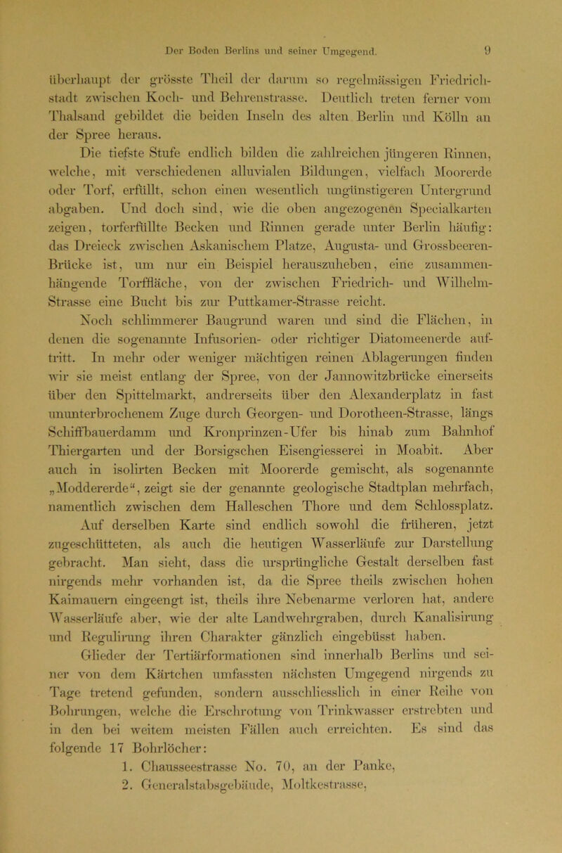 iiberluuipt der grösste Tlieil der darum so regelmässigen Friedricli- stadt zwischen Koch- und Behrenstrasse. Dentlieli treten ferner vom 'riuilsand gebildet die beiden Inseln des alten Berlin und Kölln an der Spree heraus. Die tiefste Stufe endlich bilden die zahlreichen jüngeren Rinnen, Avelche, mit verschiedenen alluvialen Bildungen, vielfach iMoorerde oder Torf, erftillt, schon einen wesentlich ungünstigeren Untergrund abgaben. Und doch sind, wie die oben angezogenen Specialkarten zeigen, torferfullte Becken und Rinnen gerade unter Berlin häufig: das Dreieck zwischen Askanischem Platze, Augaista- und Grossbeeren- Brücke ist, um nur ein Beispiel herauszuheben, eine zusammen- hängende Torffläche, von der zwischen Friedrich- und Wilhelm- Strasse eine Bucht bis zm- Puttkamer-Strasse reicht. Noch schlimmerer Baugrund waren und sind die Flächen, in denen die sogenamite Infusorien- oder richtiger Diatomeenerde auf- tritt. In mein* oder weniger mächtigen reinen Ablagerungen finden wir sie meist entlang der Spree, von der Jannowitzbrücke einerseits über den Spittelmarkt, andrerseits über den Alexanderplatz in fast unimterbrochenem Zuge durch Georgen- und Dorotheen-Strasse, längs Schiffbauerdamm und Kronprinzen-Ufer bis hinab zum Bahnhof Thiergarten und der Borsigschen Eisengiesserei in Moabit. Aber auch in isolii’ten Becken mit Moorerde gemischt, als sogenannte „Moddererde“, zeigt sie der genannte geologische Stadtplan mehrfach, namentlich zwischen dem Halleschen Thore und dem Schlossplatz. Auf derselben Karte sind endlich sowohl die früheren, jetzt zugaschütteten, als auch die heutigen Wasserläufe zur Darstellung gebracht. Man sieht, dass die ursprüngliche Gestalt derselben fast nirgends mehr vorhanden ist, da die Spree theils zwischen hohen Kaimauern eingeengt ist, theils ihre Nebenarme verloren hat, andere Wasserläufe aber, wie der alte Landwehrgraben, durch Kanalisirung und Regulinmg ihren Charakter gänzlich eingebüsst haben. Glieder der dbrtiärformationen sind innerhalb Berlins und sei- ner von dem Kärtchen umfassten nächsten Umgegend nirgends zu l’age tretend gefunden, sondern ausschliesslicli in einer Reihe von Bohrungen, welche die Erschrotung von Trinkwasser erstrebten und in den bei weitem meisten Fällen aucli erreichten. Es sind das folgende 17 Bohrlöcher: 1. Chausseestrasse No. 70, an der Pauke, 2. Gencralstaljsgebäude, IMoltkestrasse,