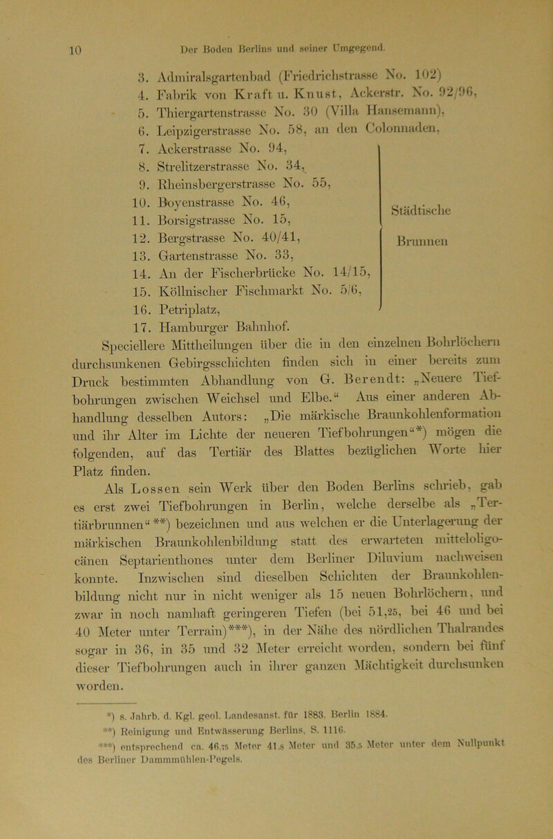 StädtLsclie Brunnen 3. Adiniralsgartcii])ad (FriedricdiHtraaHe No. 102) 4. Fahrik von Kraft u. KnuKt, Ackerstr, No. 02/06, 5. Tliiergartenstrasse No. 30 (Villa HaiiHemaun), 6. Leipzigerstrasse No. 58, an den Colonnaden, 7. Ackerstrasse No. 04, 8. Strelitzerstrasse No. 34, 9. Rlieinsbergerstrasse No. 55, 10. Boyenstrasse No. 46, 11. Borsigstrasse No. 15, 12. Bergstrasse No. 40/41, 13. Gartenstrasse No. 33, 14. An der Fisclierbrücke No. 14/15, 15. Köllnisclier Fisclmiarkt No. 5/6, 16. Petriplatz, 17. Hamburger Balmliof. Speciellere Mittlieilungen Uber die in den einzelnen Bobrlöcbern durclisunkenen Gebirgsscliicliten finden sich in einer bereits zum Druck bestimmten Abhandlung von G. Berendt; „Neuere Tief- bobrungen zwischen IVeichsei und Elbe.^* Aus einer andeien Ab- handlung desselben Autors: „Die märkische Braunkohlenformation und ihr Alter im Lichte der neueren Tiefboluungen“*) mögen die folgenden, auf das Tertiär des Blattes bezüglichen Worte hier Platz finden. Als Lossen sein Werk über den Boden Berlins schrieb, gab es erst zwei Tiefbohrungen in Berlin, welche derselbe als „Ter- tiärbrunnen“ ** ***)) bezeichnen und aus welchen er die Unterlagerung der märkischen Braunkohlenbildung statt des erwarteten mitteloligo- cänen Septarienthones unter dem Berliner Diluvium nachweisen konnte. Inzwischen sind dieselben Schichten der Braunkohlen- bildung nicht nur in nicht weniger als 15 neuen Bohrlöchern, und zwar in noch namhaft geringeren Tiefen (bei 51,*25, bei 46 und bei 40 Meter unter Terrain)**), in der Nähe des nördlichen Thalrande.^ sogar in 36, in 35 und 32 iMeter erreicht worden, sondern bei fünf dieser Tiefbolirungen auch in ihrer ganzen Mächtigkeit durchsunken worden. *) s. Jahrb. d. Kgl. geol. Lamlesanst. für 1883. Berlin 1884. **) Reinigung und EntwHsserung Berlins, S. 1116. ***) entsprecliend ca. 46.7.«; Meter 41,8 Meter und 35.5 Meter unter dem Nullpunkt des Berliner DammmUhlen-Pogels.