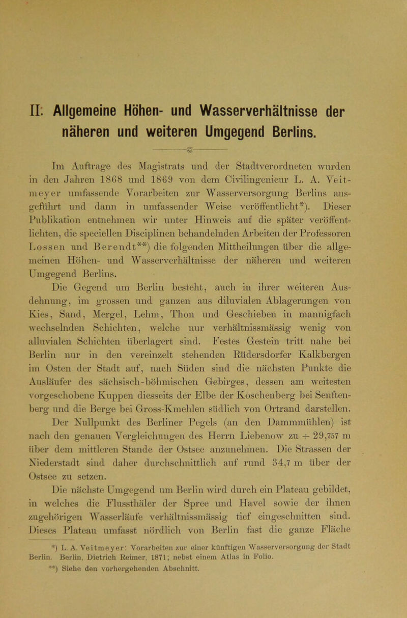 II: Allgemeine Höhen- und Wasserverhältnisse der näheren und weiteren Umgegend Beriins. — Im Aufträge des Magistrats und der Stadtverordneten wurden in den Jaliren 18G8 und 1869 von dem Civilingenieur L. A. Veit- inever umftissende Vorarbeiten zur Wasserversorp’une’ Berlins aus- •/ O O geftilu’t und dann in umfassender Weise veröftentlicht*). Dieser Publikation entnehmen wir unter Hinweis auf die später veröffent- lieliten, die speciellen Disciplinen behandelnden Arbeiten der Professoren Lossen und Bereu dt**) die folgenden Mittheilungen über die allge- meinen Höhen- und AVasserverhältnisse der näheren und weiteren Umgegend Berlins. Die Gegend um Berlin besteht, auch in ilner weiteren Aus- dehnung, im grossen und ganzen aus diluvialen Ablagerungen von Kies, Sand, Mergel, Lehm, Thon und Geschieben in mannigfach wechselnden Schichten, welche nur verhältnissmässig wenig von alluGalen Schichten überlagert sind. Festes Gestein tritt nahe bei Berlin nur in den vereinzelt stehenden Rüdersdorfer Kalkbergen im Osten der Stadt auf, nach Süden sind die nächsten Punkte die Ausläufer des sächsisch-böhmischen Gebirges, dessen am weitesten vorgeschobene Kuppen diesseits der Elbe der Koschenberg bei Senften- berg und die Berge bei Gross-Kmehlen südlich von Ürtrand darstellen. Der Kullpunkt des Berliner IVgels (an den Dammmühlen) ist nach den genauen Vergleichungen des Herrn Liebenow zu 29,757 m über dem mittleren Stande der Ostsee anzunehnien. Die Strassen der Niederstadt sind daher durchschnittlich auf rund 34,7 m über der Ostsee zu setzen. Die nächste Umgegend um Berlin wird durch ein Plateau gebildet, in welches die Flusstliäler der Spree und Havel sowie der ilinen zugehörigen AVasserläufe verhältnissmässig tief eingesclmitten sind. Dieses Plateau umfasst nördlich v(jn Berlin fast die ganze Fläche *) L. A. Veitmeyer: Vorarbeiten zur einer künftigen Wasserversorgung clei’ Stadt Berlin. Berlin, Dietrich Reimer, 1871; nebst einem Atlas in Folio. **) Siehe den vorhergehenden Abschnitt.