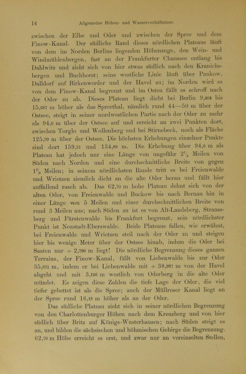 zwischen der Elbe nml Oder und zwiKclien der fSpi-ee und dem Einow-Kanal. Der südliche Rand dieses nördlichen Rlateaus läuft von dein im Norden Berlins liegenden Iföhenzuge, den ^\ ein- und Windmühlenberg-en, fast an der Frankfurter Chaussee entlang bis DaliBvitz und zielit sich von hier etwas südlich nach den Kranichs- bero-en und Buchhorst; seine westliche Ijinie läuft über I;*ankow, O ' Dalldorf auf Birkenwerder und der Havel zu; im Korden wird es von dem Finow-Kanal begrenzt und im Osten fällt es schrofl nach der Oder zu ab. Dieses Plateau liegt dicht bei Berlin 9,404 bis 15,687 m höher als das Spreethal, nämlich rund 44—50 m über der Ostsee, steig-t in seiner nordw^estlichen Partie nach der Oder zu mehr als 94,0 m über der Ostsee auf und erreicht an zwei Punkten dort, zwischen Torglo und Wollenberg und bei Stirnebeck, noch als Fläche 125,39 m über der Ostsee. Die höchsten Erhebungen einzelner Punkte sind dort 159,31 und 134,89 in. Die Erhebung über 94,0 m als Plateau hat jedoch niu- eine Länge von ungefäkr 2' ^ ziehen von Süden nach Norden und eine durchschnittliche Breite von gegen l^la Meilen; in seinem nördlichsten Rande tritt es bei Freienwalde und Wrietzen ziemlich dicht an die alte Oder heran und fällt hier auffallend rasch ab. Das 62,70 m hohe Plateau dehnt sich von der alten Oder, von Freienwalde imd Buckow bis nach Bernau hin in einer Länge von 5 Meilen und einer durchschnittlichen Breite von rund 3 Meilen aus; nach Süden zu ist es von Alt-Landsberg, Strauss- berg und Fürstenwalde bis Frankfurt begrenzt, sein nördlichster Punkt ist Neustadt-EbersAvalde. Beide Plateaus fallen, wie erwähnt, bei Freienwalde und AVrietzen steil nach der Oder zu und steigen hier bis wenige Meter über der Ostsee hinab, indem die Oder bei Saaten nur -t- 2,790 m liegt! Die nördliche Begrenzung dieses ganzen Terrains, der Finow-Kanal, fällt von Liebenwalde bis zur Oder 35,831 m, indem er bei Liebenwalde mit -i- 38,997 m von der Havel abgeht und mit 3,166 m westlich von Oderberg in die alte Odor mündet. Es zeigen diese Zahlen die tiefe Lage der Oder, die Hel tiefer gebettet ist als die Spree; auch der Alüllroser Kanal liegt an der Spree rund 16,18 m höher als an der Oder. Das südliche Plateau zieht sich in seiner nördlichen Begrenzung von den Charlottenburger Hölien nach dem Kreuzberg und von hiei' südlich über Britz auf Königs-AVusterhausen; nach Süden steigt es an, und bilden die sä'chsischen und böhmischen Gebirge die Begrenzung. 62,70 m Höhe erreicht es erst, und zwar nur an vereinzelten Stellen,