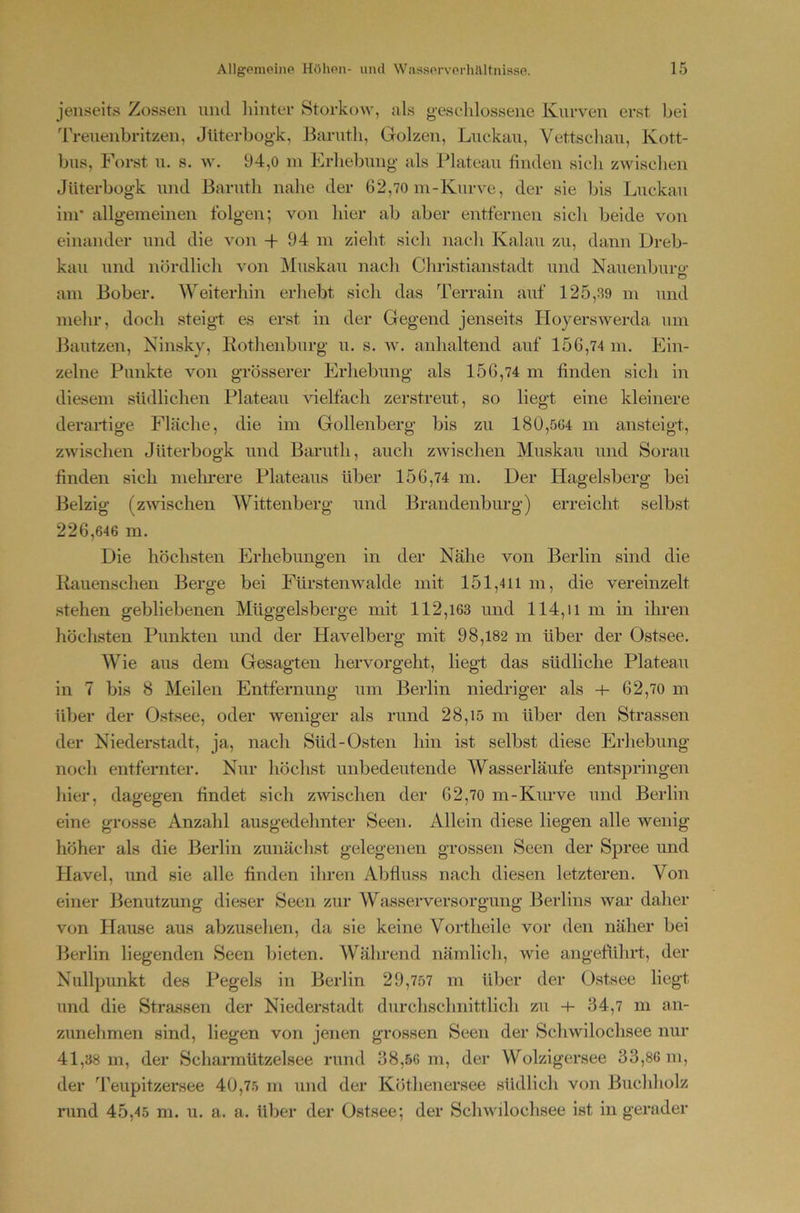 jenseits Zossen nncl hinter Storkow, als geschlossene Kurven erst bei Treuenbritzen, Jüterbogk, Barnth, Golzen, Luckau, Vettsclian, Kott- bus, Forst u. s. w. 94,0 in Erhebung als Plateau finden sich zwischen Jüterbogk und Barnth nahe der 62,70 m-Kurve, der sie bis Luckau im* allgemeinen folgen; von hier ab aber entfernen sich beide von einander und die von + 94 m zielit sich nach Kalau zu, dann Dreb- kau und nördlich von Muskau nach Christianstadt und Nauenburü- C? am Bober. Weiterhin erhebt sich das Terrain auf 125,39 m und mehr, doch steigt es erst in der Gegend jenseits Hoyerswerda um Bautzen, Ninsky, Rothenburg u. s. w. anhaltend auf 156,74 m. Ein- zelne Punkte von grösserer Erhebung als 156,74 m finden sich in diesem südlichen Plateau vielfach zerstreut, so liegt eine kleinere derartige Fläche, die im Gollenberg bis zu 180,564 m ansteigt, zwischen Jüterbogk und Barnth, auch zwischen Muskau und Sorau finden sich mehrere Plateaus über 156,74 m. Der Hagelsberg bei Belzig (zwischen Wittenberg und Brandenburg) erreicht selbst 2 2 6,646 m. Die höchsten Erhebungen in der Nähe von Berlin sind die Rauenschen Berge bei Fürstenwalde mit 151,411 m, die vereinzelt stehen gebliebenen Müggelsberge mit 112,163 und 114,il m in ihren höchsten Punkten und der Havelberg mit 98,182 m über der Ostsee. Wie aus dem Gesagten hervorgeht, liegt das südliche Plateau in 7 bis 8 Meilen Entfernung um Berlin niedriger als -i- 62,70 m über der Ostsee, oder weniger als rund 28,15 m über den Strassen der Niederstadt, ja, nach Süd-Osten hin ist selbst diese Erhebung noch entfernter. Nur höchst unbedeutende Wasserläufe entspringen hier, dagegen findet sich zwischen der 62,70 m-Kurve und Berlin eine grosse Anzahl ausgedehnter Seen. Allein diese liegen alle wenig höher als die Berlin zunächst gelegenen grossen Seen der Spree und Havel, und sie alle finden ihren Abfluss nach diesen letzteren. Von einer Benutzung dieser Seen zur Wasserversorgung Berlins war daher von Hause aus abzusehen, da sie keine Vortheile vor den näher bei Berlin liegenden Seen bieten. Während nämlich, wie angeführt, der Nullpunkt des Pegels in Berlin 29,757 m über der Ostsee liegt und die Strassen der Niederstadt durchschnittlich zu -4- 34,7 m an- zunehmen sind, liegen von jenen grossen Seen der Schwilochsee nur 41,38 m, der ScharmUtzelsee rimd 38,56 m, der Wolzigersee 33,86 m, der Teupitzersee 40,75 m und der Köthenersee südlich von Buchholz rund 45,45 m. u. a. a. über der Ostsee; der Schwilochsee ist in gerader