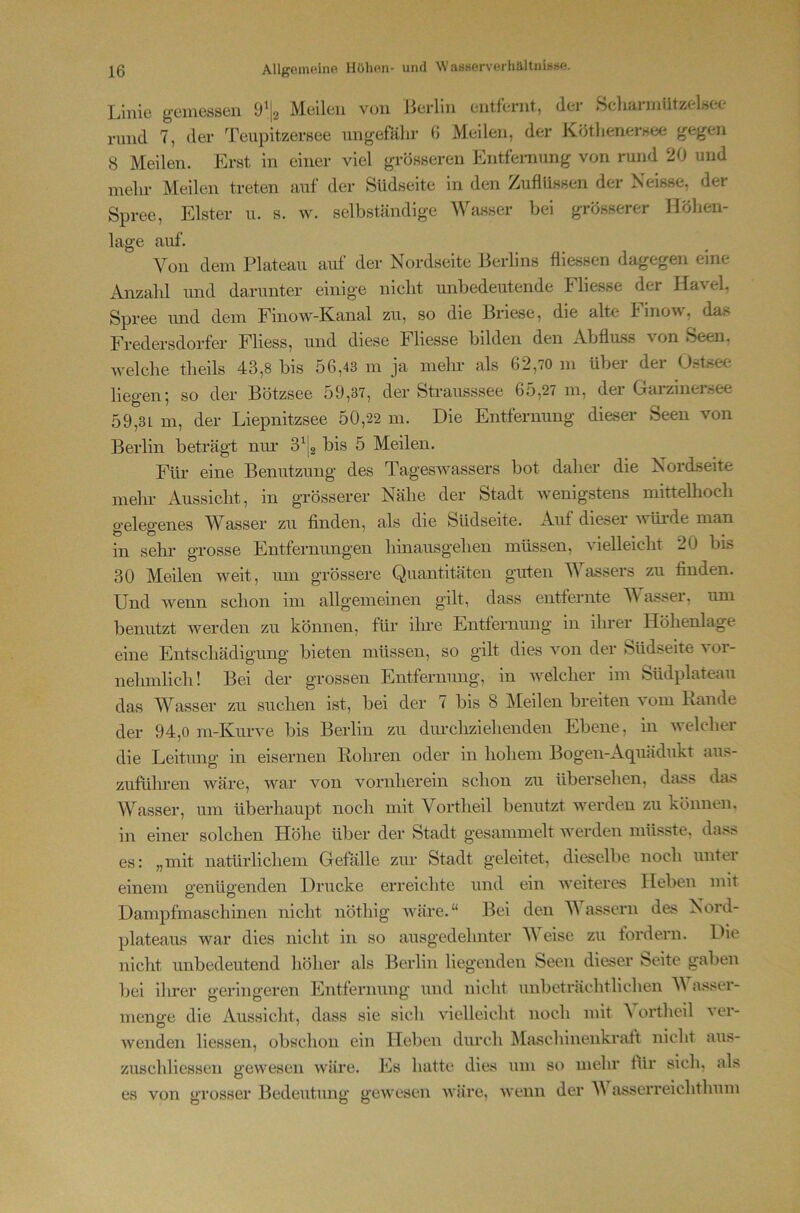 Linie gciuessen 9*|2 Meilen von Jlerlin entfernt, der ScliainiiitzelHee nmd 7, der Teiipitzersee ungefähr B Meilen, der Kötlienernee gegen 8 Meilen. Erst in einer viel grösseren Entfernung von rund 20 und mehr Meilen treten auf der Südseite in den Zuflüssen der Neisse, der Spree, Elster u. s. w. selbständige Wa.sser bei grösserer Höhen- lage auf. Von dem Plateau auf der Nordseite Berlins fliessen dagegen eine Anzahl und darunter einige nicht unbedeutende Fliesse der Havel, Spree imd dem Finow-Kanal zu, so die Briese, die alte hinou, das Fredersdorfer Fliess, und diese Fliesse bilden den Abfluss von Seen, welche theils 43,8 bis 56,43 m ja mein- als 62,70 m über der Ostsee liegen; so der Bötzsee 59,37, der Strausssee 65,27 m, der Garziner.see 59,31 m, der Liepnitzsee 50,22 m. Die Entfernung dieser Seen von Berlin beträgt niu- bis 5 Meilen. Für eine Benutzung des Tageswassers bot daher die Nordseite mein- Aussicht, in grösserer Nähe der Stadt wenigstens mittellioch gelegenes Wasser zu finden, als die Südseite. Auf dieser wüi-de man in sehi- grosse Entfernungen hinausgehen müssen, vielleicht 20 bis 30 Meilen weit, um grössere Quantitäten guten Wassers zu finden. Und wenn schon im allgemeinen gilt, dass entfernte V asser, um benutzt werden zu können, für ihre Entfernung in ihrer Höhenlage eine Entschädigung bieten müssen, so gilt dies von der Südseite vor- nehmlich! Bei der grossen Entfernung, in welcher im Südplatean das Wasser zu suchen ist, bei der 7 bis 8 Meilen breiten vom Bande der 94,0 m-Kurve bis Berlin zu diu-cliziebenden Ebene, in welcher die Leitung in eisernen Bohren oder in hohem Bogen-Aquädukt aus- zuführen wäre, war von vornherein schon zu übersehen, dass das Wasser, um überhaupt noch mit Vortheil benutzt werden zu können, in einer solchen Höhe über der Stadt gesammelt werden müsste, dass es: „mit natürlichem Gefälle zur Stadt geleitet, dieselbe noch unter einem genügenden Drucke erreichte und ein iveiteres Heben mit Dampfmaschinen nicht nöthig Aväre.“ Bei den Wassern des Nord- plateaus war dies nicht in so ausgedehnter V eise zu fordern. Die nicht unbedeutend höher als Berlin liegenden Seen dieser Seite gaben bei ihrer geringeren Entfernung und nicht unbeträchtlichen V asser- menß-e die Aussicht, dass sie sich vielleicht noch mit A ortheil ver- wenden Hessen, obschon ein Heben diu-ch Maschinenkratt nicht aus- zuschliessen gewesen wäre. Es hatte dies um so mehr lür sich, als es von grosser Bedeutung gewesen Aväre, wenn der V asscrreichthum
