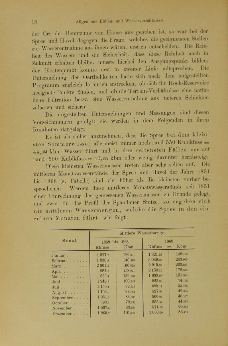 der Ort der Benntzimg von lliinse uns gegeben ist, k<^ war bei der Spree und Havel dagegen die Frage, welelies die geeignetsten Stellen zur Wasserentnalnne aus ihnen wären, erst zu entscheiden. Die Rein- heit des Wassers und die Siclierheit, dass diese Reinlieit auch in Zukunft erhalten lileibe, musste hierbei den Ausgangspunkt bilden, der Kostenpunkt konnte erst in zweiter Linie initspreclien. Die Untersuchung der Oertlichkeiten hatte sicli nach dem aufgestellten Programm zugleich darauf zu erstrecken, ob sich für Hoch-Reservoire geeignete Punkte fanden, und ob die Terrain-Verhältnisse eine natür- liche Filtration bezw. eine AVasserentnahme aus tieferen Schichten zulassen und sichern. Die angestellten Untersuchungen und Messungen sind diesen Vorzeichnungen gefolgt’, sie werden in dem Folgenden in ihren Resultaten dargelegt. Es ist als sicher anzunehmen, dass die Spree bei dem klein- sten Sommerwasser allermeist immer noch rand 550 KubikfiLss = 44,134 kbm AVasser führt und in den seltensten Fällen nur auf rund 500 Kubikfuss = 40,122 kbm oder wenig darunter herabsteigt. Diese kleinsten Wassermassen treten aber sehr selten auf. Die mittleren Monatswasserstände der Spree und Havel der Jahre 1851 bis 1868 (s. Tabelle) sind viel höher als die kleinsten vorher be- sprochenen. AVerden diese mittleren Alonatswasserstände seit 1851 einer Umrechnung der gemessenen AVassermassen zu Grunde gelegt, und zwar für das Profil der Spandauer Spitze, so ergeben sich die mittleren AVassermengen, welclie die Spree in den ein- zelnen Monaten führt, wie folgt: Monat. Mittlere Wassermenge: 1859 bis 1868 Kbfuss = Kbm 1868 Kbfuss = Kbm Januar 1 577,7 126.001 1821.55 146.11» Februar 1 830.9 146.919 3 039.59 243,909 März 2 001,3 160,r>92 2 915.32 233,93,-> April 1 981,1 158,971 2 150.11 172.r>33 Mai 1 635,4 139.230 1 639,93 131..594 Juni 1 249,3 . 100.219 923.83 74,1.32 Juli 1 150,4 92.313 695.17 55,783 August 1 103,9 8 8,.'>81 527.90 42.30.5 September 1 051.0 84.3.30 500.94 40.197 October 993.0 79,9:» 555.74 44„59.5 November 1 037 ..0 83.2,'-x3 571.ta 60.313 Dezember 1 260.7 lOl.llM 1 080.CO 86,712