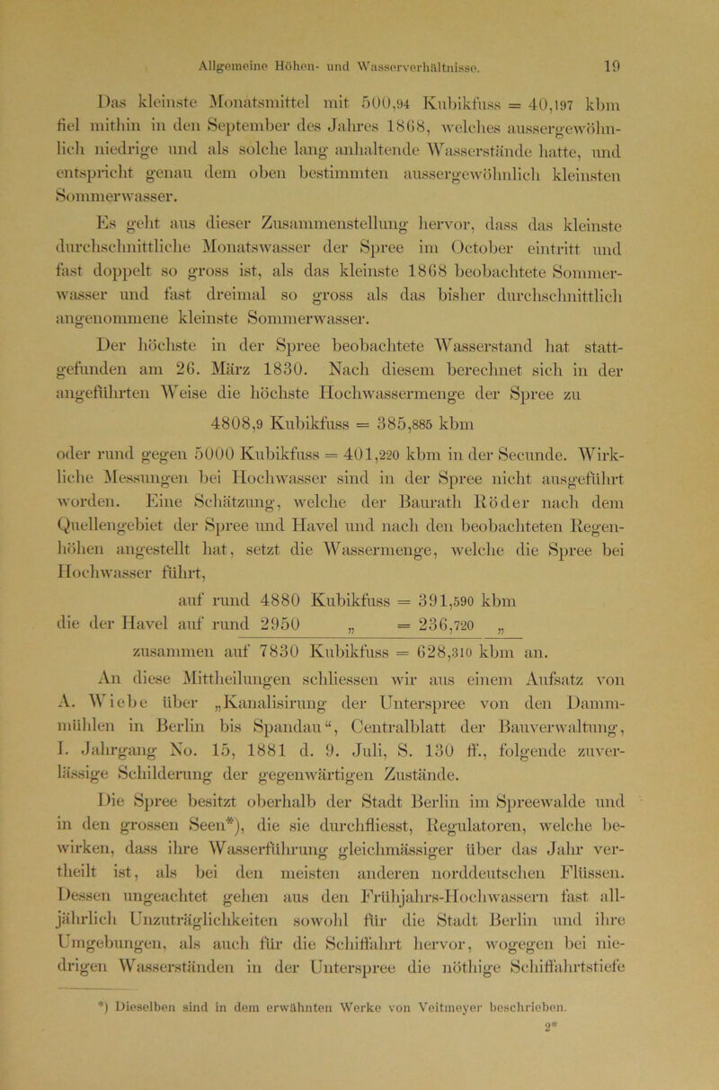 Das kleinste Monatsniittel mit 500,94 Kuljikfuss = 40,197 kbm fiel mithin in den September des Jalires 18G8, welches anssergeAvöhn- lieh niedrige mul als solche lang anhaltende Wasserstände hatte, nnd entspneht genau dem oben bestimmten aussergewöhnlich kleinsten Sommerwasser. Es geht ans dieser Zusammenstellung hervor, dass das kleinste durchschnittliche MonatsAvasser der Spree im October eintritt und last doppelt so gross ist, als das kleinste 1868 beobachtete Sommer- wasser und fast dreimal so gross als das bisher durchschnittlich angenommene kleinste Sommerwasser. Der höchste in der Spree beobachtete Wasserstand hat statt- gefunden am 26. März 1830. Nach diesem berechnet sich in der angetuhrten Weise die höchste Hochwassermenge der Spree zu 4808,9 Kubikfuss = 3 8 5,885 kbm oder rund gegen 5000 Kubikfuss = 401,220 kbm in der Secunde. Wirk- liche Messungen bei Hochwasser sind in der Spree nicht ausgeführt worden. Eine Schätzung, welche der Baurath Röder nach dem Quellengebiet der Spree imd Havel und nach den beobachteten Regen- höhen angestellt hat, setzt die Wassermenge, welche die Spree bei Hochwasser führt, auf rund 4880 Kubikfuss = 391,590 kbm die der Havel auf rund 2950 „ == 2 3 6,720 „ zusammen auf 7830 Kubikfuss = 628,310 kbm an. An diese Mittheilungen schliessen wir aus einem Aufsatz von A. M iebe über „Kanalisirung der Unterspree von den Damm- miihlen in Berlin bis Spandau“, Centralblatt der Bauverwaltung, I. .Jahrgang No. 15, 1881 d. 9. .Juli, S. 130 If., folgende zuver- lässige Schilderang der gegenwärtigen Zustände. Die Spree besitzt oberhalb der Stadt Berlin im SpreeAvalde und in den grossen Seen*), die sie durchfliesst, Regulatoren, Avelche be- wirken, dass ihre Wiisserführung gleichmässiger über das .Jahr ver- theilt ist, als bei den meisten anderen mnaldeutschen Flüssen. Dessen ungeachtet gehen aus den Frühjahrs-Hochwassern fast all- jährlich Unzuträglichkeiten sowohl tür die Stadt Berlin und ihre Umgebungen, als auch für die Schitfahrt hervor, Avogegen bei nie- drigen Wtusserständen in der Unterspree die nöthige Schihahrtstiefe *) Dieselben sind in dem erwähnten Werke von Veitincyer bescliriebon.