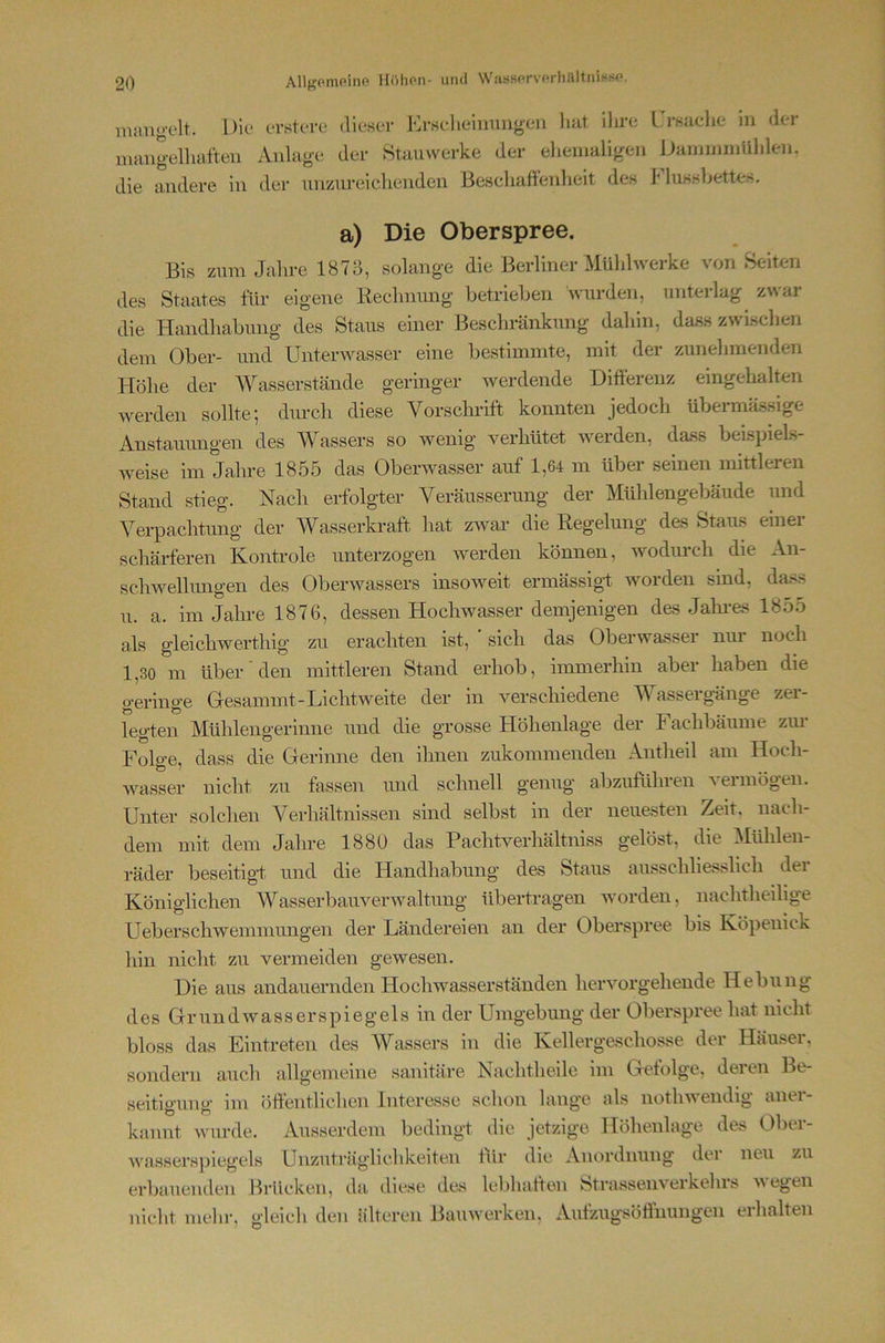 mang-elt iTstcTC! dieser Krselieiuunneu luit ilu’c I rsuclie in der numg-ellmiteii Aiilag-e der Stauwerke der ehemaligen Damnnnühlen. die andere in der unzureiehenden Beschaftenlieit des I'dussbettes. a) Die Oberspree. Bis zum Jahre 187 J, solange die Berliner Mühlwerke von Seiten des Staates für eigene Rechnung betrieben wurden, unterlag z\\ai die Handhabung des Staus einer Beschränkung dahin, dass zwischen dem Ober- und Unterwasser eine bestimmte, mit der zunehmenden Höhe der Wasserstände geringer werdende Differenz eingehalten werden sollte; dmch diese Vorsclu’ift konnten jedoch übermässige Anstauungen des Wassers so wenig verhütet werden, dass beispiels- weise im Jahre 1855 das Oberwasser auf 1,64 m über seinen mittleren Stand stieg. Nach erfolgter Veräusserung der Mühlengebäude und Verpachtung der Wasserkraft, hat zwar die Regelung des Staus einer schärferen Kontrole unterzogen werden können, wodurch die An- schwellungen des Oberwassers insoAveit ermässigf worden sind, dass u. a. im Jahre 1876, dessen Hochwasser demjenigen das Jalnes 1855 als gleichwerthig zu erachten ist, ' sich das Oberwasser nin noch 1,30 m über den mittleren Stand erhob, immerhin aber haben die geringe Gesammt-Lichtweite der in verschiedene IVassergänge zer- legten Mühlengerinne und die grosse Höhenlage der Fachbäume zm- Folge, dass die Gerinne den ihnen zukommenden Antheil am Hoch- wasser nicht zu fassen und schnell genug abzuführeu acimögen. Unter solchen Verhältnissen sind selbst in der neue.sten Zeit, nach- dem mit dem Jahre 188U das PachtA''erhältniss gelöst, die Mühlen- räder beseitigt und die Handhabung des Staus ausschliesslich dei Königlichen WasserbauA^erAvaltung übertragen Avorden, nachtheilige Ueberschwemmungen der Ländereien an der Oberspree bis Köpenick liin nicht zu vermeiden gewesen. Die aus andauernden Hochwasserständen heiworgehende Hebung des GrundAvasserspiegels in der Umgebung der Oberspree hat nicht bloss das Eintreten des Wassers in die Kellergeschosse der Häuser, sondern auch allgemeine sanitäre Nachtlieile im Gefolge, deren Be- seitigung im öffentUchen Interesse schon lange als notliAvendig aner- kannt wurde. Ausserdem bedingt die jetzige Höhenlage des Ober- Avasserspiegels Unzuträglichkeiten tür die Anordnung der neu zu erbauenden Brücken, da diese des lebhaften btrasseiiA'^erkehrs Acegen nicht mehr, gleich den älteren BauAverken, Autzugsöffuungen erhalten