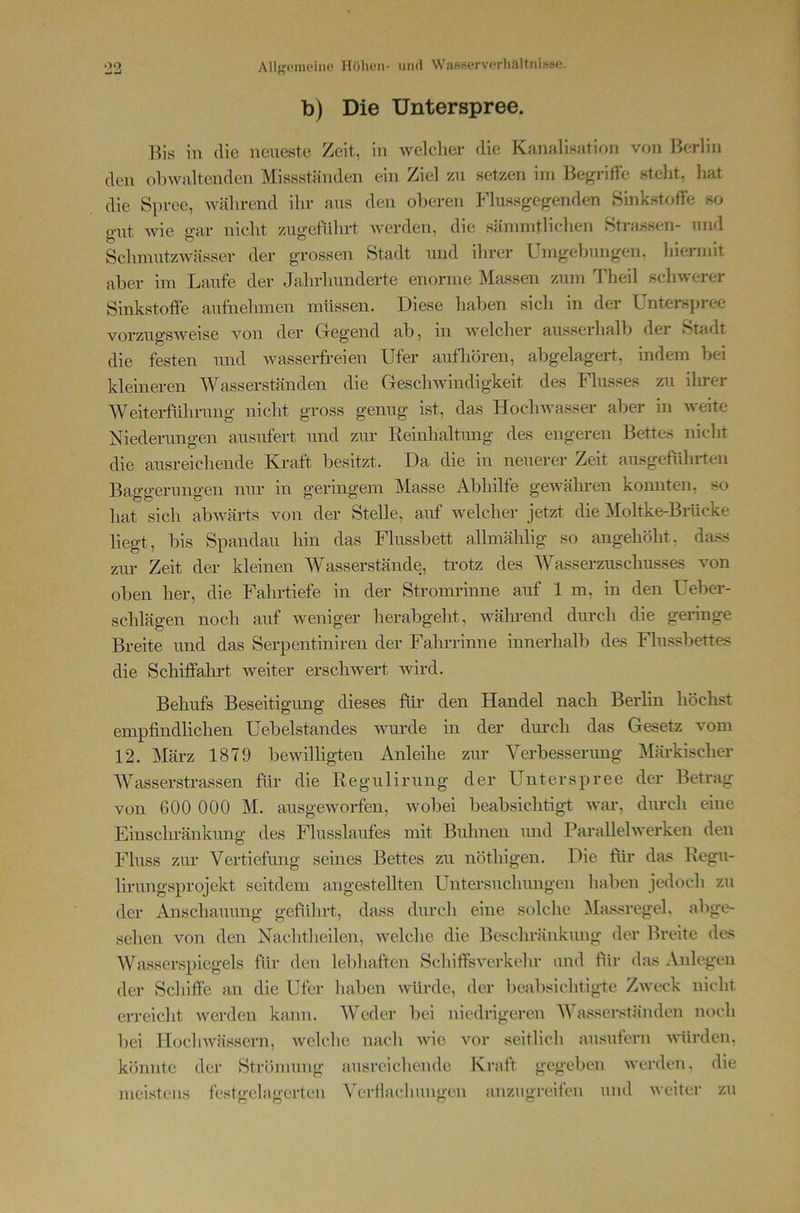 b) Die Unterspree. Bis in die neueste Zeit, in welcher die Kanalisation von Berlin den obwaltenden Missständen ein Ziel zu setzen im Begriffe steht, liat die Spree, Avährend ihr aus den oberen Flussgegenden Sinkstoffe so gut wie gar nicht zugefiihrt werden, die sämmtlichen Strassen- und SclnnutzAvässer der grossen Stadt und ihrer Umgebungen, hiermit aber im Laufe der Jahrhunderte enorme Massen zum Theil schwerer Sinkstoffe aufnehinen müssen. Diese haben sich in der Unterspi-ee vorzugsweise von der Gregend ab, in welcher ausserhalb der Stadt die festen und wasserfreien Ufer aufhören, abgelagert, indem bei kleineren Wasserständen die Geschwindigkeit des Flusses zu ihrer AVeiterfülmmg nicht gross genug ist, das Hochwasser aber in weite Niederungen ausufert und zur Eeinlialtung des engeren Bettes nicht die ausreichende Kraft besitzt. Da die in neuerer Zeit ausgeführten Baggerungen nur in geringem Masse Abhilfe gewähren konnten, so hat sich abwärts von der Stelle, auf welcher jetzt die Moltke-Bräcke liegt, bis Spandau hin das Flussbett allmählig so angehöht, dass zur Zeit der kleinen Wasserstände, trotz des Wasserzuschusses von oben her, die Fahrtiefe in der Stromrinne auf 1 m, in den Ueber- schlägen noch auf weniger herabgeht, während durch die geringe Breite und das Serpentiniren der Fahrrinne innerhalb des Flussbettes die Schiffahrt weiter erschwert wird. Behufs Beseitigung dieses ffii* den Handel nach Berhn höchst empfindlichen Uebelstandes wurde in der durch das Gesetz vom 12. März 1879 bewilligten Anleihe zur A^erbesserimg Märkischer Wasserstrassen für die Regulirung der Unterspree der Betrag von 600 000 M. ausgeworfen, wobei beabsichtigt Avar, dtmcli eine Einscln-änkimg des Flusslaufes mit Buhnen mid ParalleBverken den Fluss zur Vertiefung seines Bettes zu nöthigen. Die tür das Regu- lirungsprojekt seitdem angestellten Untersuchungen haben jedoch zu der Anschauung geführt, dass durch eine solche ^lassregel, abge- sehen von den Nachtheilen, Avelche die Beschränkung der Breite des Wasserspiegels für den lebhaften Schiffsverkehr und tür das Anlegen der Schiffe an die Ufer haben würde, der beabsichtigte Zweck nicht erreicht werden kann. Weder bei niedrigeren Wasserständen noch bei Hoclnvässern, Avelche nach Avie Amr seitlich ausufern AA'ürdcn, könnte der Strömung ausreichende Kraft gegeben Averden, die meistens festo-clagcrten Verflachungen anzugreifen und Aveitcr zu