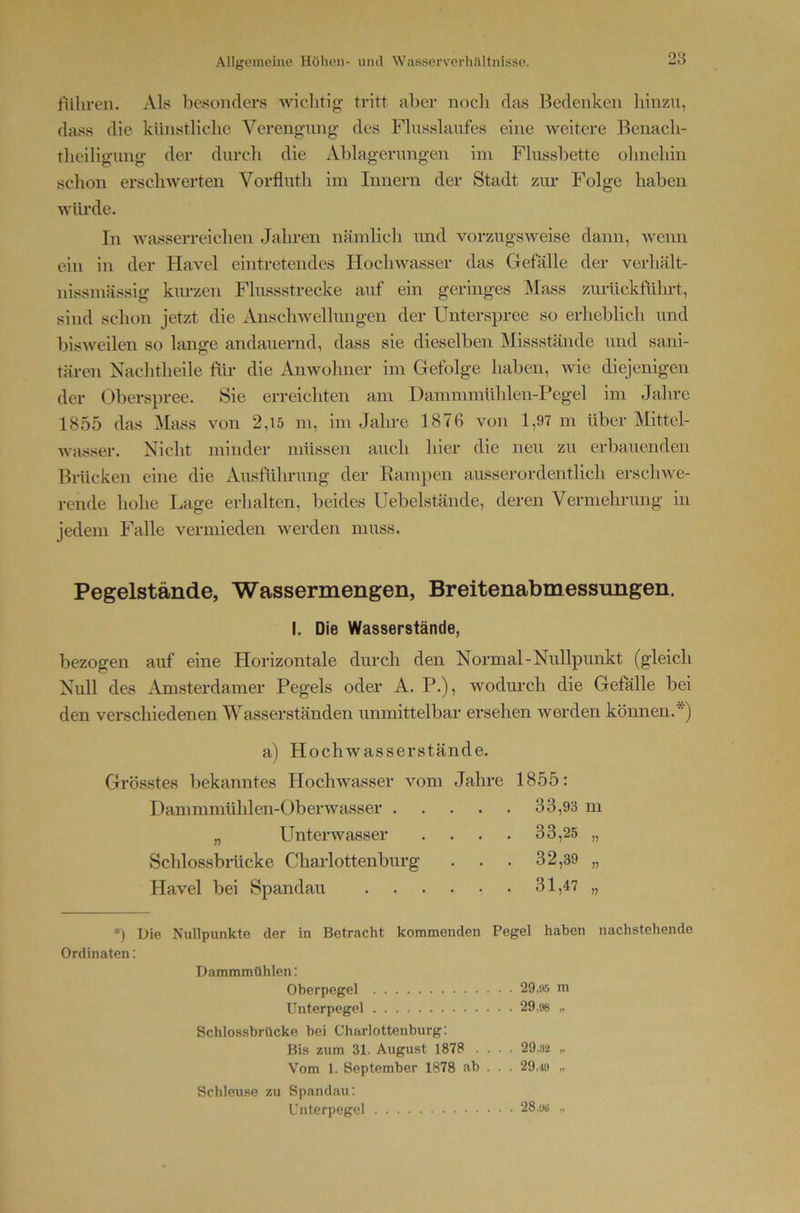 fuhren. Als besonders wichtig- tritt aber nocli das 13cdeiiken hinzu, dass die künstliche Verengung des Flusslaufes eine Aveitere Benach- theiligung der durch die Ablagerungen im Flussbette ohnehin schon erschwerten Vorfluth im Innern der Stadt zm* Folge haben würde. In Avasserreichen Jahren nämlich und vorzugsAveise dann, Avenn ein in der HaA^el eintretendes HocliAvasser das Gefälle der verhält- nissmässig km-zen Flussstrecke auf ein geringes Mass zurückführt, sind schon jetzt die Ansclnvellungen der Unterspree so erheblich und bisAveilen so lange andauernd, dass sie dieselben Missstände und sani- tären Nachtheile für die AiiAvohner im Gefolge haben, Avie diejenigen der Oberspree. Sie erreichten am Dammmühlen-Pegel im Jahre 1855 das Mass von 2,15 m, im Jahre 1876 von 1,97 m über Mittel- Avasser. Nicht minder müssen auch hier die neu zu erbauenden Bmcken eine die Ausführung der Rampen ausserordentlich ersclnve- rende hohe Lage erhalten, beides Uebelstände, deren Vermehrung in jedem Falle vermieden AA^erden muss. Pegelstände, Wassermengen, Breitenabmessungen. I. Die Wasserstände, bezogen auf eine Horizontale durch den Normal-Nullpunkt (gleich Null des Amsterdamer Pegels oder A. P.), Avodurch die Gefälle bei den verschiedenen Wasserständen unmittelbar ersehen werden können.*) a) Hochwasserstände. Grösstes bekanntes Hochwasser vom Jahre 1855: Dammmühlen-OberAvasser 33,93 m „ UnterAvasser . . . . 33,25 „ Schlossbiücke Charlottenburg . . . 32,39 „ Havel bei Spandau 31,47 „ *) Die Nullpunkte der in Betracht kommenden Pegel haben nachstehende Ordinaten; Dammmühlen; Oherpegel 29,05 m Unterpegel 29,98 „ Schlossbrücke bei Charlottenburg: Bis zum 31. August 1878 .... 29,32 „ Vom 1. September 1878 ab . . . 29,.19 „ Schleuse zu Spandau; Unterpegel 28.sw „