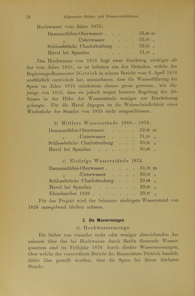 HocliwasHcr vom .Jahre 187G: Damnimülilen-()ljerwa,sser . „ Unterwasser Öchlossbilleke Charlottenburg Havel bei Spandau 3.3,48 m 33,07 „ 32,21 „ 31,18 „ Das Hochwasser von 1876 liegt zwar dm-chweg niedriger als das vom .Jalire 18.5.5, es ist indessen aus den Gründen, welche der Regierimgs-Baumeister Dietrich in seinem Bericht vom 6. Apnl 1876 ausführlich entwickelt liat, anzunehmen, dass die WasseHühmng der Spree im Jahre 1876 mindestens ebenso gross gewesen, Avie die- ienige von 1855, dass sie jedoch wegen besserer Regelung des Ab- flusses in der Höhe der Wasserstände Aveniger zur Erscheinung gelangte. Für die Havel dagegen ist die Wahrscheinliclikeit einer Wiederkeln- des Standes von 1855 nicht ausgeschlossen. b) Mittlere Wasserstände 1868 —1878. Dammmühlen-Oberwasser 32,28 in „ -Unterwasser . . . . 31,io „ Schlossbrücke Charlottenburg . . . 30,50 „ Havel bei Spandau 30,06 „ c) Niedrige Wasserstände 1874. Dammmühlen-Oberwasser 31,73 m „ -Unterwasser . . . . 30,19 „ Schlossbrücke Charlottenburg . . . 29,84 „ Havel bei Spandau 29,33 „ Ebendaselbst 1826 29,17 „ Für das Projekt Avird der bekannte niedrigste Wasserstand von 1826 massgebend bleiben müssen. 2. Die Wassermengen. aj Hochwassermenge. Die bisher von einander mehr oder Aveniger abAveichendeu An- nahmen über das Jici Hoclnvasser durch Berlin flicssendc Wasser- quantum sind im Frülijahr 1876 durch direkte Wassermessungen, über Avelche der A'orcrAvähnte Bericht des Baumei.sters Dietricli handelt, dahin klar gestellt AAMirden, dass die Spree bei ihrem höchsten Stande: