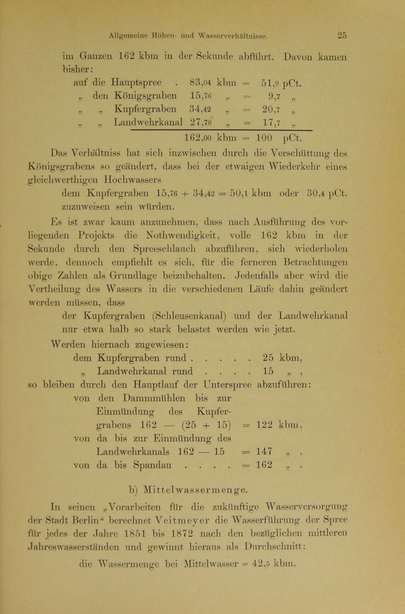 iin Gaiizeu 162 kbiii in der Sekunde abfiilirt. Davon kamen bisher: auf die Hauptspree 83,04 kbm = 51,0 )7 den Königsgraben 15,76 = 9,7 n „ Kupfergraben 34,42 „ = 20,7 n „ Landwehrkanal 27,78 „ = 17,7 162,00 kbm = 100 pCt. Das Verliältniss hat sich inzwischen durcli die Verscliüttung des Königsgrabens so geändeit, dass bei der etwaigen Wiederkehr eines gleichwerthigen Hochwassers dem Knpfergraben 15,76 + 34,42 = 50,i kbm oder 30,4 pCt. zuzuweisen sein würden. Es ist zwar kaimi anzimelmien, dass nacli Aiisftilirung des vor- liegenden Projekts die Nothweudigkeit, volle 162 kbm in der Sekunde diu’cli den Spreeschlauch abzuführen, sich wieder!lolen werde, dennoch empfiehlt es sich, für die ferneren Betrachtungen obige Zahlen als Grundlage beizubehalten. Jedenfalls aber wird die Yertheilung des AYassers in die verschiedenen Läufe dahin geändert werden müssen, dass der Kupfergraben (Schleusenkanal) und der Landwehrkanal nur etwa halb so stark belastet werden wie jetzt. Werden hiernach zugewiesen: dem Kupfergraben rund 25 kbm, „ Landwehi’kanal rand . . . . 15 „ , so bleiben durch den Hauptlauf der Unterspree abzuführen: von den Dammmühlen bis zur Einmündung des Kupfer- grabens 162 — (25 15) =122 kbm, von da bis zur Einmündung des Landwehrkanals 162 — 15 =147 „ , von da bis Spandau . . . . =162 „ . b) Alittelwassermenge. In seinen „Vorarbeiten für die zukünftige Wasserversorgung der Stadt Berlin“ berechnet Veitmeyer die Wasserfülirung der Spree für jedes der Jahre 1851 bis 1872 nacli den bezügliclien mittleren Jalireswasserständen und gewinnt hieraus als Durchschnitt: die AVassermenge bei Mittelwasser = 42,ö kbm.