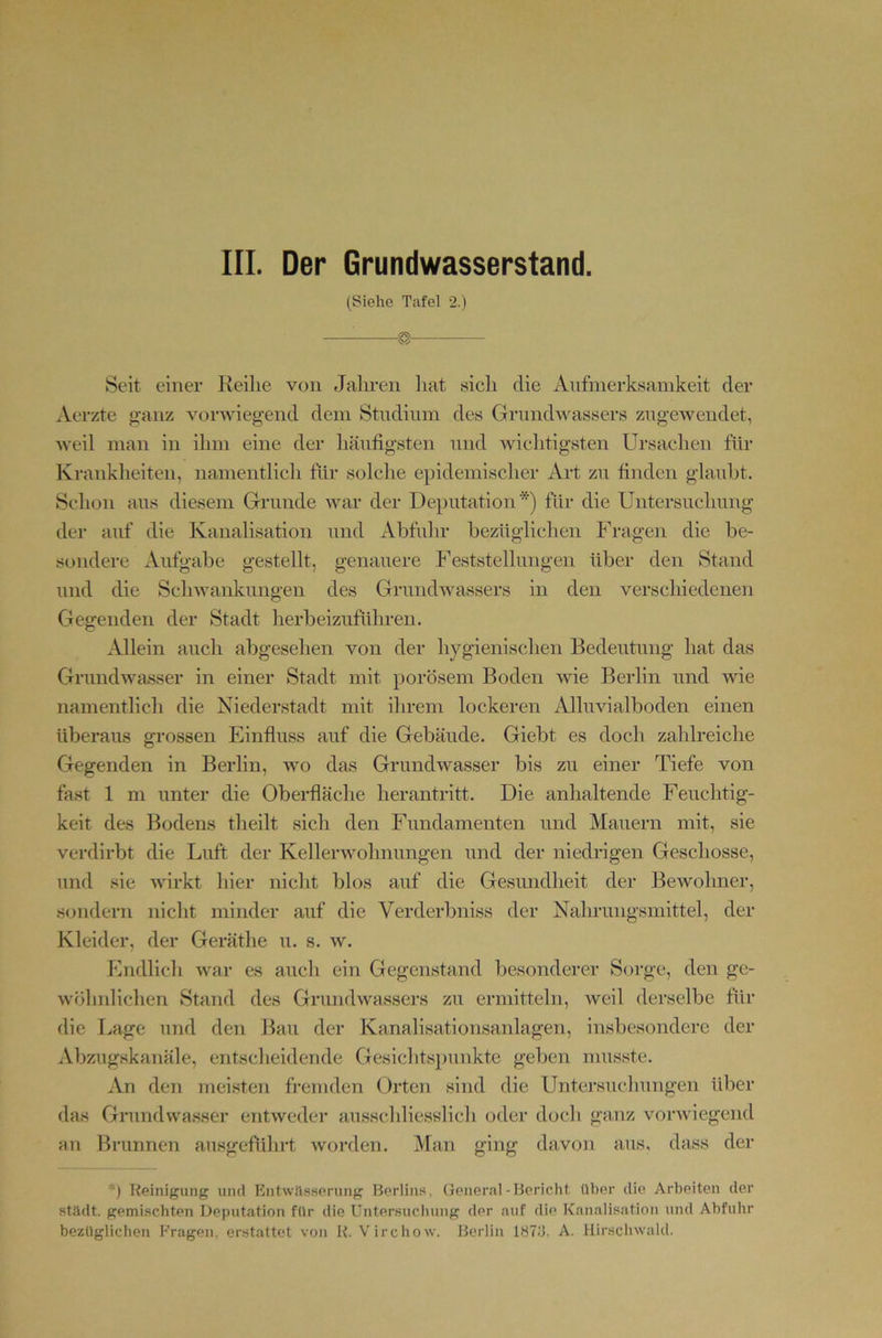 III. Der Grundwasserstand. (Siehe Tafel 2.) Seit einer Reihe von Jahren hat sich die Anfmerksamkeit der xVerzte ganz vorwiegend dem Studium des Grimdwassers zngewendet, weil man in ihm eine der häufigsten und wichtigsten Ursachen für Krankheiten, namentlicli für solche epidemischer Art zn finden glanht. Schon ans diesem Grunde war der Dejiutation *) für die Untersnclmng der auf die Kanalisation und Abfuhr bezüglichen Fragen die be- sondere Aufgabe gestellt, genauere Feststellungen über den Stand und die Schwankungen des GrundAvassers in den verschiedenen Gegenden der Stadt herbeizuführen. Allein auch abgesehen von der hygienischen Bedeutung hat das Grundwasser in einer Stadt mit porösem Boden wie Berlin und wie namentlich die Niederstadt mit ihrem lockeren Alluvialboden einen überaus grossen Einfluss auf die Gebäude. Giebt es doch zahlreiche Gegenden in Berlin, wo das Grundwasser bis zu einer Tiefe von fast 1 m unter die Oberfläche herantritt. Die anhaltende Feuchtig- keit des Bodens theilt sich den Fundamenten und Mauern mit, sie verdirbt die Luft der Kellerwohnungen und der niedrigen Geschosse, und sie Avirkt hier nicht blos auf die Gesundheit der Bewohner, sondern nicht minder auf die Verderbniss der Nahrungsmittel, der Kleider, der Geräthe u. s. av. Endlich Avar es auch ein Gegenstand besonderer Sorge, den ge- wöhnlichen Stand des GrundAvassers zu ermitteln, Aveil derselbe für die l.,age und den Bau der Kanalisationsanlagen, insbesondere der Abzugskanäle, entscheidende Gesichtsj)unkte geben musste. An den meisten fremden Orten sind die Untersuchungen über das Grundwasser entAveder ausschliesslich oder d(jch ganz vonviegend an Brunnen ausgeführt Avorden. Man ging davon aus, dass der *) Reinigung und Entwässerung Berlins, General-Bericht über die Arbeiten der städt. gemischten Deputation für die Untersuchung der auf die Kanalisation und Abfuhr bezüglichen Fragen, erstattet von R. Virchow. Berlin IHTd. A. Hirschwald.