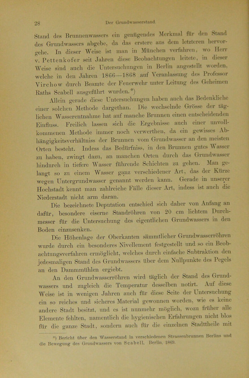 Dor GrumlwapfiorKtand. Stand des Bnmnemvassors ein genügendes Merkmal füi’ den Stand des Grundwassers abgebe, da das erstere aus dem letzteren bervor- gelie. In dieser Weise ist man in München verfahren, wo Herr V. Pettenkofer seit Jahren diese Beobachtungen leitete, in dieser AVeise sind auch die Untersuchungen in Berlin angc>stellt worden, welche in den Jahren 18GG—1808 auf Veranhissung des IVofessor Virchüw durch Beamte der Feuerwehr unter Leitung des Geheimen Raths Scabell ausgeführt wurden.*) Allein gerade diese Untersuchungen haben auch das Bedenkliche einer solchen Methode dargethan. Die wechselnde Grösse der täg- lichen MLxsserentnahme hat auf manche Brunnen einen entscheidenden Einfluss. Freilich lassen sich die Ergebnisse auch einer unvoll- kommenen Methode immer noch verwerthen, da ein gewi.<sc-s Al> hängigkeitsverhältniss der Brunnen vom Grundwasser an den mel.-iten Orten besteht. Indess das Bedürfniss, in den Brunnen gutes M asser zu haben, zwingt dazu, an manchen Orten durch das Grundwasser hindurch in tiefere Wasser führende Schichten zu gehen. ^laii ge- langt so zu einem Wasser ganz verschiedener Art, das der Küi*ze wegen Untergrundwasser genannt werden kann. Gerade in unseiei Hochstadt kennt man zahlreiche Fälle dieser Ai't, indess i.st auch die Niederstadt nicht arm daran. Die bezeichnete Deputation entschied sich daher von Anfang an dafür, besondere eiserne Standröhren von 20 cm lichtem Durch- messer für die Untersuchung des eigentlichen Grundwassers m den Boden einzusenken. Die Höhenlage der Oberkanten sämmtlicher GrundAvasserröhren Avurde durch ein besonderes Nwellement festgestellt und so ein Beob- achtun gs verfallen ermöglicht, Avelches durch eintache Subtraktion den jedesmaligen Stand des GrundAA^assers über dem Nullpunkte des 1 egels an den Dammmühlen ergiebt. An den Grundwasserröhren AAÜrd täglich der Stand des Grund- Avassers und zugleich die Temperatur desselben notirt. Auf die^e Weise ist in AA’^enigen Jahren auch flir diese Seite der Unteisuchung ein so reiches und sicheres ^laterial geAvoimen Avorden, wie es keine andere Stadt besitzt, und es ist nunmehr möglich, avozu früher alle Elemente fehlten, namentlich die hygienischen Erfahrungen nicht blos füv die ganze Stadt, sondern auch für die einzelnen Stadttheile mit *) Bericht üher den Wn.sser.staud in ver.schiedenen Stra.'^f'cnhrnnnen Berlins und die Bewegung des Grundwassers von ScaboU, Berlin,