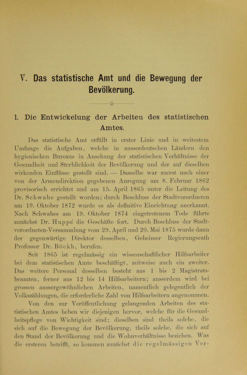Das statistische Amt und die Bewegung der Bevölkerung. 1. Die Entwickelung der Arbeiten des statistischen Amtes. Das statistisclie Amt erftillt in erster Linie nnd in Aveitestem Uintang-e die Aufg-aben, AA^elcbe in ausserdentsclien Ländern den In^gieniselien Bnreans in Anselinng- der statistisclien Verhältnisse der Gesundheit und Sterblichkeit der Bevölkerung’ und der auf dieselben AA’irkenden Einflüsse gestellt sind. — Dasselbe w'ar zuerst nach einer von der Armendirektion gegebenen Anregung am 8. Februar 1862 j)rovisorisch errichtet und am 15. April 1865 unter die Leitung des Dr. ScliAvabe gestellt Avorden; durch Beschluss der Stadtverordneten am 19. Oktober 1872 Avurde es als definitive Jhnriclitung anerkannt. Nach ScliAA'abes am 19. Oktober 1874 eingetretenem Tode führte zunächst Dr. Huppd die Geschäfte fort. Durch Beschluss der Stadt- verordneten-Versammlung vom 29. April und 20. Mai 1875 Avurde dann der gegen Avärtige Direktor desselben, Geheimer liegierungsrath Professor Dr. Böckh, berufen. Seit 1865 ist regelmässig ein Avissenschafthcher Hilfsarbeiter bei dem statistischen Amte beschäftigt, zeitweise auch ein zAveiter. Das AA'eitere Personal desselljen besteht aus 1 bis 2 iMagistrats- beamten, ferner aus 12 bis 14 Hilfsarbeitern; ausserdem AA’ird bei grossen aussergewöhnhchen Arbeiten, namentlich gelegentlich der Volkszählungen, die erforderliche Zahl von Hilfsarbeitern angenommen. Von den zur Veröffentlichung gelangenden Arbeiten des sta- tistischen Amtes heben Avir diejenigen hervor, AA’elche füi’ die Gesund- heits])flege von Wichtigkeit .sind; dieselben sind theils solche, die sich auf die BeAvegnng der Ihwölkerung, theils solche, die sich auf den Stand der Bevölkerung und die Wohnverhältnisse beziehen. AVas die ersteren betrifft, so kommen zunächst die regclmä’ssigen Ver-