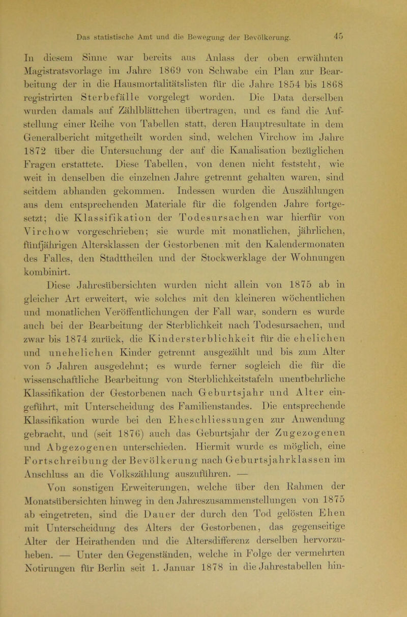 In diesem Sinne war bereits aus Anlass der oben erwäl inten Magistratsvorlag-e im Jahre 1869 von Schwabe ein Plan zui- Bear- beitung der in die llausmortalitätslisten für die Jalire 1854 bis 1868 registrirten Sterbetalle vorgelegt worden. Die Data derselben wurden damals auf Zählblättchen ültertragen, und es fand die Auf- stellung einer Reihe von dVibellen statt, deren llauptresultate in dem Generalbericht mitgetheilt worden sind, welchen VirchoAV im Jahre 1872 über die Untersuchung der auf die Kanalisation bezüglichen Fragen erstattete. Diese Tabellen, von denen nicht feststeht, wie weit in denselben die einzelnen Jahre getrennt gehalten waren, sind seitdem abhanden gekommen. Indessen wurden die Auszählungen aus dem entsprechenden Materiale für die folgenden Jalme fortge- setzt; die Klassifikation der Todesursachen war hierfür von Virchow vorgeschrieben; sie wurde mit monatlichen, jährlichen, tiinljälmgen Altersklassen der Gestorbenen mit den Kalendermonaten des Falles, den Stadttheilen und der Stockwerklage der Wohnungen kombinb’t. Diese Jaln-esübersichten wurden nicht allein von 1875 ab in o-leicher Art erweitert, wie solches mit den kleineren wöchentlichen und monatlichen Veröffentlicliimgen der Fall war, sondern es wurde auch bei der Bearbeitung der Sterblichkeit nach Todesursachen, und zwar bis 1874 zurück, die Kindersterblichkeit für die ehelichen und unehelichen Kinder getrennt ansgezählt und bis zum Alter v(m 5 Jahren ausgedehnt; es wurde ferner sogleich die für die wissenschaftliche Bearbeitung von Sterbliclikeitstafeln unentbehrliche Kla.ssihkation der Gestorbenen nach Geburtsjahr und Alter ein- geführt, mit Unterscheidung des Familienstandes. Die entsprechende Klassifikation wurde bei den Eheschliessungen zur Anwendung gebracht, und (seit 1876) auch das Geburtsjahr der Zugezogenen und Abgezogenen unterschieden. Hiermit wurde es möglich, eine Fortschreibung der Bevölkerung nach Geburtsjahrklassen im Anschluss an die Volkszählung auszuführen. — ATn sonstigen Erweiterungen, welche über den Rahmen der Monatsübersichten hinweg in den Jahreszusammenstellungen von 1875 ab -eingetreten, sind die Dauer der durch den Tod gelösten Ehen nnt Unterscheidung des Alters der Gestorbenen, das gegenseitige Alter der Heirathenden und die Altersdilfei'enz derselben hervorzu- heben. — Unter den Gegenständen, welche in l’olge der vermehrte]i Notlrungen für Berlin seit 1. Januar 1878 in die Jahrestabellen hin-