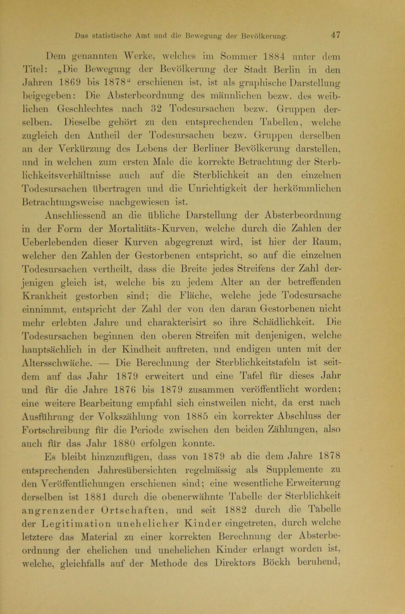 Dem genaimten 'Werke, welelies im Sommer 1(S84 mitei- dem Titel: „Die Beweg-uiig- der Bevölkerung- der Stadt Berlin in den Jahren 18G9 bis 1878“ erschienen ist, ist als graphische Darstellung beigegeben: Die Absterbeordnung des mäindichen bezw, des weib- lichen Geschlechtes nach 32 Todesursachen bezw. Gruppen der- selben. Dieselbe gehört zu den entsprechenden Tabellen, welche zugleich den Antheil der Todesursachen bezw. Gruppen derselben an der Verkürzung des Lebens der Berliner Bevölkerung darstellen, und in welchen zum ersten Male die korrekte Betrachtung der Sterb- lichkeitsverhältnisse auch auf die Sterblichkeit an den einzelnen Todesursachen übertragen und die Unrichtigkeit der herkömmlichen Betrachtungsweise nachgewiesen ist. Anschliessend an die übliche Darstellung der Absterbeordnung in der Form der Mortalitäts-Kurven, welche din-cli die Zahlen der Ueberlebenden dieser Kin-ven abgegrenzt wird, ist hier der Raum, welcher den Zahlen der Gestorbenen entspricht, so auf die einzelnen Todesursachen vertheilt, dass die Breite jedes Streifens der Zahl der- jenigen gleich ist, welche bis zu jedem Alter an der betreffenden Krankheit gestorben sind; die Fläche, welche jede Todesursache einnimmt, entspricht der Zahl der von den daran Gestorbenen nicht mehr erlebten Jahre und charakterisiid so ihre Schädlichkeit. Die Todesursachen beginnen den oberen Streifen mit denjenigen, welche liauptsächlich in der Kindheit auftreten, und endigen unten mit der Altersschwäche. — Die Berechnung der Sterblichkeitstafeln ist seit- dem auf das Jahr 1879 erweitert und eine Tafel für dieses Jahr und ftir die Jahre 1876 bis 1879 zusammen veröffentlicht worden; eine weitere Bearbeitung empfahl sich einstweilen nicht, da erst nach Ausflihrung der Volkszählung von 1885 ein korrekter Abschluss der Foiischreibung für die Periode zwischen den beiden Zählungen, also auch für das Jahr 1880 erfolgen konnte. Es bleibt hinzuzufligen, dass von 1879 ab die dem Jahre 1878 entsprechenden Jahresübersichten regelmässig als Supplemente zu den Veröffentlichungen erschienen sind; eine wesentliche Erweiterung derselben ist 1881 durch die obenerwähnte Jkibelle der Sterblichkeit angrenzender Ortschaften, und seit 1882 durch die Tabelle der Legitimation unehelicher Kinder eingetreten, durch welche letztere das Materfal zu einer korrekten Berechnung der Absterbe- ordnung der ehelichen und unehelichen Kinder eidangt worden ist, welche, gleichfalls auf der Methode des Direktors Böckh beruhend.