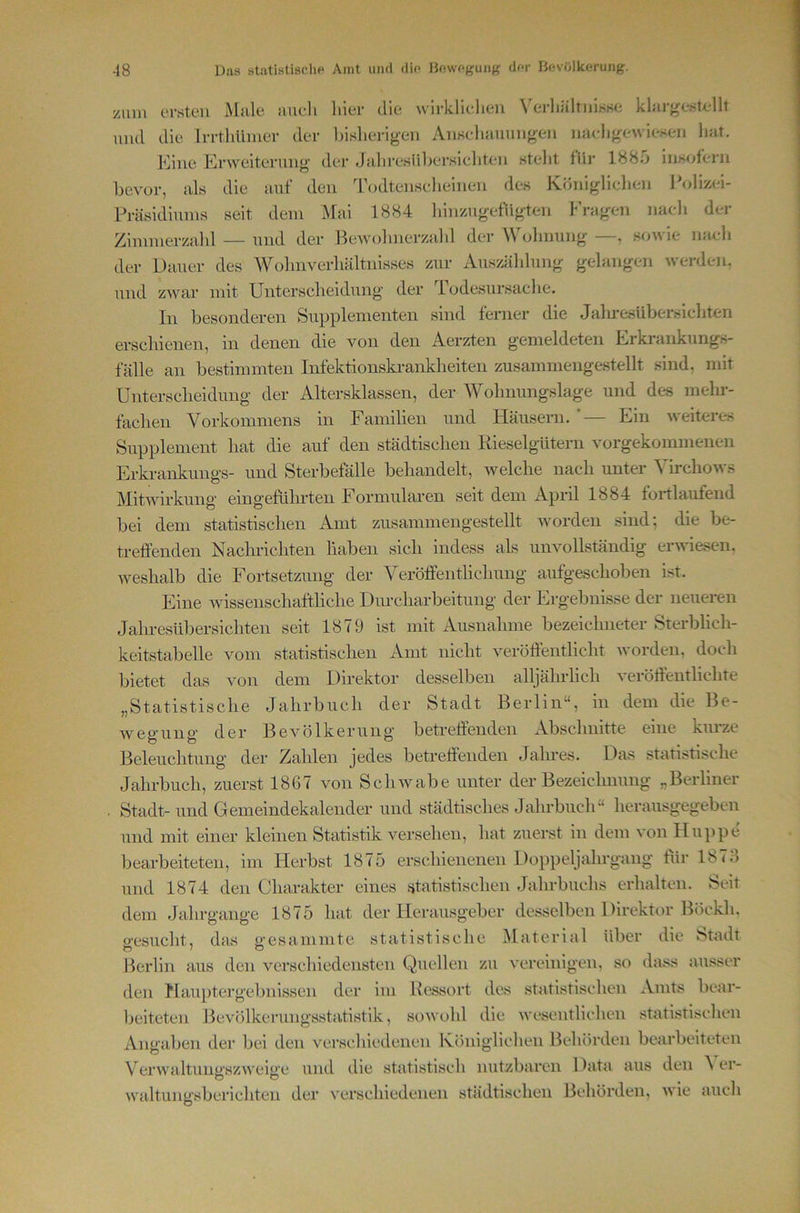 zum ersten iMule nueli liier die wirkliclien Verliältiiisse klargestellt mul die Irrthiimer der bislierigeii Anselimiungeii micligewiesen hat. Mine Krweiteruiig der Jaliresübersieliten steht für 188b insofern bevor, als die auf den d’odtensclieineu des Königliclien Polizei- Präsidiums seit dem Mal 1884 binzugefiigten f'ragen nacli der Zimmerzabl — und der BeAvobnerzald der M olinung , soan ie mieli der Dauer des Wolmverliältnisses zur Auszäldung gelangen werden, und zwar mit Unterscheidung der Todesursache. In besonderen Supplementen sind ferner die Jaln-esüberslcbten erscliienen, in denen die von den Aerzten gemeldeten Erkrankungs- fälle an bestimmten Infektionskrankheiten zusammengestellt sind, mit Unterscheidung der Altersklassen, der Wolinungslage und des mehr- fachen Vorkommens in Familien und Häusern. ’— Ein weiteres Supplement hat die auf den städtischen Kieselgütern vorgekommenen Erkrankungs- und Sterbefälle behandelt, Avelche nach unter Virchows MitAvirkung eingefiihrten Formularen seit dem April 1884 fortlaufend bei dem statistischen Amt zusammengestellt Avorden sind; die be- treffenden Nacln-ichten haben sich indess als unvollständig erAAuesen. Aveshalb die Fortsetzung der Veröffentlichung aufgeschoben ist. Eine Avissenschaftliche Durcharbeitung der Ergebnisse der neueren Jaln-esübersichten seit 1879 ist mit Ausnahme bezeichneter Sterblich- keitstabelle vom statistischen Amt nicht veröffentlicht Avorden, doch bietet das von dem Direktor desselben alljährlich veröffentlichte „Statistische Jahrbuch der Stadt Berlin“, in dem die Be- Avegung der BeA^ölkerung betreffenden Abschnitte eine kmze Beleuchtung der Zahlen jedes betreffenden Jahres. Das statistische Jahrbuch, zuerst 1867 von Sclnvabe unter der Bezeichnung „Berliner . Stadt-und Gemeindekalender und städtisches Jahrbuch“ herausgegeben und mit einer kleinen Statistik versehen, hat zuerst in dem A'on Huppe bearbeiteten, im Herbst 1875 erschienenen Doppeljahrgang für 1873 und 1874 den Charakter eines statistischen Jahrbuchs erhalten. Seit dem Jahrgange 1875 hat der Herausgeber desselben Direktor Böckli. p’csucht, das gesammte statistische Material über die 8>tadt Berlin aus den verschiedensten Quellen zu A'oreinigen, so dass ausser den Hauptergebnissen der im Bessort des statistischen Amts bear- lieiteten Bevölkerungsstatistik, soAVohl die AA'csentlichen statistischen Angaben der bei den A'^erschicdcnen Königliclien Behörden bearbeiteten VerwaltungszAA'eige und die statistisch nutzbaren Data aus den ^ er- waltungsberichten der A'erschiedeneii städtischen Behörden, AA'ie auch