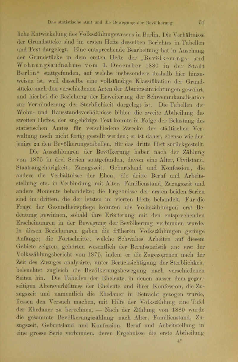 liehe Entwiekelimg- des ^olksz^ild^mg^s\vesens in Ik-rliu. Die Verliältiiisse der Gnmdstüeke sind im ersten Hefte desselben Berichtes in Tabellen nnd Text dargelegt. Eine entsprechende Bearbeitung- hat in Ansehung- der Grundstücke in dem ersten Hefte der „Bevölkeruno-s- und Wolinung-saiifnaliine vom 1. December 188U in der Stadt Berlin“ stattg-efimden, auf welche insbesondere deshalb hier hinzu- weisen ist, weil dasselbe eine vollständige Klassifikation der Grund- stücke nach den verschiedenen Arten der Abtrittseinrichtuny-en o e-\vährt, und hierbei die Beziehung- der Erweiterung- der Schwemmkanalisation zur Verminderung- der Sterblichkeit dargelegt ist. Die Tabellen der Wohn- und Hausstandsverhältnisse bilden die zweite Abtheilung des zweiten Heftes, der zugehörige Text konnte in Folge der Belastung- des statistischen Amtes ftir verschiedene Zwecke der städtischen Ver- waltung- noch nicht fertig- gestellt werden; er ist daher, ebenso wie der- jenige zu den Bevölkerungstabellen, für- das dritte Heft zurückgestellt. Die Auszählungen der Bevöheerung haben nach der Zählung von 1875 in drei Serien stattgefunden, davon eine Alter, Civilstand, Staatsangehörigkeit, Zuzugszeit, Geburtsland und Konfession, die andere die Verhältnisse der Ehen, die dritte Beruf und Arbeits- stellung etc. in Verbindung- mit Alter, Familienstand, Zuzugszeit und andere Momente behandelte; die Ergebnisse der ersten beiden Serien sind im dritten, die der letzten im vierten Hefte behandelt. Für die Frage der Gesundheit-spflege konnten die Volkszählungen erst Be- deutung- gewinnen, sobald ihre Erörterung mit den entsprechenden Erscheinungen in der Bewegung- der Bevölkerung verbunden wurde. In diesen Beziehungen gaben die früheren Volkszählungen geringe Anfänge; die Fortschritte, welche Schwabes Arbeiten auf diesem Gebiete zeig-ten, gehörten wesentlich der Berufsstatistik an; erst der \ olkszählungsbericht von 1875, indem er die Zugezogenen nach der Zeit des Zuzuges analysirte, unter Berticksichtigung der Sterblichkeit, beleuchtet zugleich die Bevölkerungsljewegung nach verschiedenen Seiten hin. Die Tabellen der Eheleute, in denen ausser dem gegen- seitigen Altersverhältniss der Eheleute und ihrer Konfession, die Zu- zugszeit und namentlich die Ehedauer in Betracht gezogen wurde, lie.ssen den Versuch machen, mit Hilfe der Volkszä’hlung eine Tafel der Ehedauer zu berechnen. — Nach der Zählung- von 188Ü wurde die gesammte Bevölkerungszähhing nach Alter, Familienstand, Zu- zugszeit, Geburtsland und Konfession, Beruf und Arbeitsteilung in eine grosse Serie verbunden, deren Plrgebinsse die erste Abtheilung