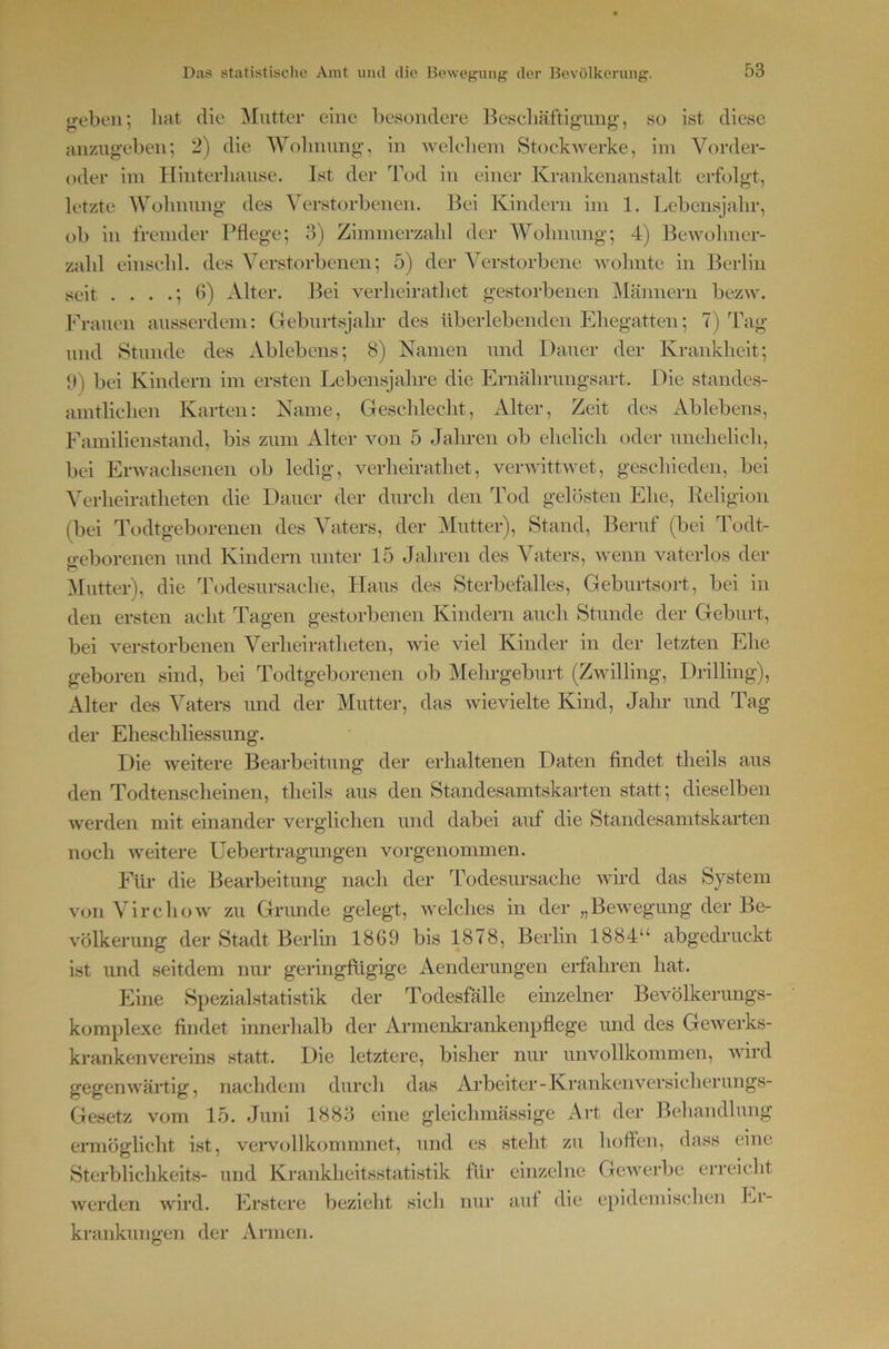 treben; hat die Mutter eine besondere Beseliäftignng, so ist diese anzngebeu; 2) die Wolimmg’, in 'vvelebem Stockwerke, ini Vorder- oder im Iliiiterlianse. Ist der Tod in einer Krankenanstalt erfolgt, letzte AVolnmng- des Verstorbenen. Bei Kindern im 1. Lcbensjalir, ob in fremder Pflege; 3) Zimmerzabl der Wolmnng; 4) Bewolmer- zabl einsebl. des Verstorbenen; 5) der Verstorbene wolmte in Berlin seit . . . 6) Alter. Bei verheiratliet gestorbenen ]\Iännern bezw. Frauen ausserdem: Geburtsjahr des überlebenden Ehegatten; 7) Tag und Stunde des Ablebens; 8) Namen und Dauer der Krankheit; II) bei Kindern im ersten Lebensjahre die Ernährungsart. Die standes- amtlichen Karten: Name, Geschlecht, Alter, Zeit des Ablebens, Familienstand, bis zum Alter von 5 Jahren ob elielich oder unehelicli, bei Erwachsenen ob ledig, verheiratliet, verwittwet, geschieden, bei Verheiratheten die Dauer der durcli den Tod gelösten Ehe, Religion (bei Todtgeborenen des Vaters, der Mutter), Stand, Beruf (bei Todt- geborenen und Kindern unter 15 Jahren des Vaters, ivenn vaterlos der Mutter), die Todesursache, Haus des Sterbefalles, Geburtsort, bei in den ersten acht Tagen gestorbenen Kindern auch Stunde der Geburt, bei verstorbenen Verheiratheten, wie viel Kinder in der letzten Ehe geboren sind, bei Todtgeborenen ob Mehrgeburt (Zwilling, Drilling), Alter des Vaters und der Mutter, das wievielte Kind, Jahr und Tag der Eheschliessung. Die weitere Bearbeitung der erhaltenen Daten findet theils aus den Todtenscheinen, theils aus den Standesamtskarten statt; dieselben werden mit einander verglichen und dabei auf die Standesamtskarten noch weitere Uebertragungen vorgenommen. Für die Bearbeitung nach der Todesursache wird das System von Virchow zu Gnmde gelegt, welches in der „Bewegung der Be- völkerung der Stadt Berlin 1869 bis 1878, Berlin 1884“ abgedruckt ist und seitdem nur geringfügige Aenderungen erfahren hat. Eine Spezialstatistik der Todesfälle einzelner Bevölkerungs- komplexe findet innerhalb der Armenki’ankenpflege imd des Gewerks- krankenvereins statt. Die letztere, bisher nur unvollkommen, wird gegenwärtig, nachdem durch das Arbeiter-Krankenversicherungs- Gesetz vom 15. Juni 1883 eine gleichmässige Art der Behandlung eraiöglicht ist, veiwollkommnet, und es steht zu lioften, dass eine Sterblichkeits- und Krankheitsstatistik für einzelne Gewei-be erreicht werden wird. Erstere bezielit sich nur auf die epidemischen Ei- krankungen der Armen.