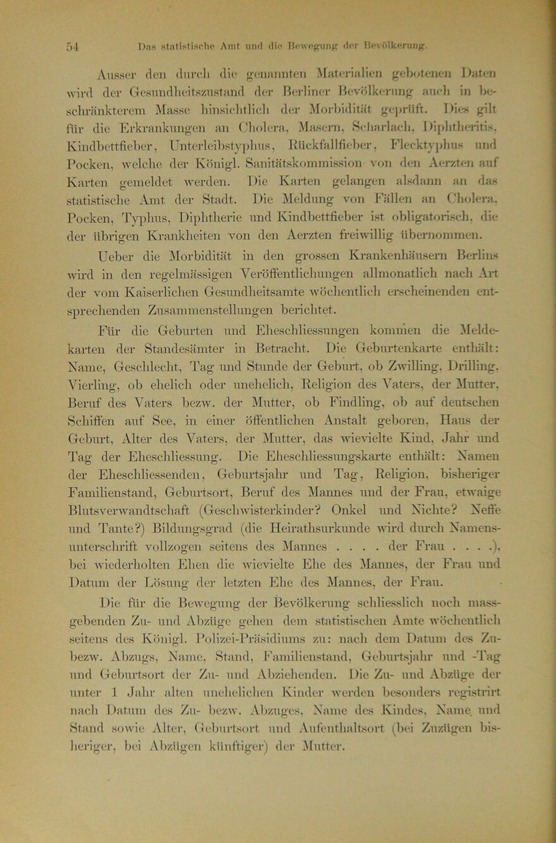 Ausser den diireli die geiuinnten >[jiterialien {^ebtUenen Daten wird der Gesundheitszustand der Ih*rliner Bevölkerung- aueli in be- sehränkterem Masse liinsielitlieli der ^Morbidität geprüft. Die« gilt für die Erkrankungen an (’holera, Masern, Selmrlaeh, Diphtberiti«, Ivindbettfieber, lTnterleil)sty])lius, Rückfallfieber, Flecktyphus und Focken, welche der Königl. Sanitätskommission vt>n den Aerzten auf Karten gemeldet werden. Die Karten gelangen alsdann an das statistisehe Amt der Stadt. Die Meldung von Fällen an (Jholera. Pocken, Typhus, Diphtherie und Kindbettfieber ist obligatorisch, die der übrigen Krankheiten von den Aerzten freiwillig übernommen. Ueber die Morbidität in den grossen Krankenhäusern BerliiLS Avird in den regelmässigen Veröffentlichungen allmonatlich nach Alt der vom Kaiserlichen Gesundheitsamte Avöchentlich erscheinenden ent- sprechenden Zusanimenstellungen berichtet. Für die Geburten und Eheschliessungen kommen die 3Ielde- karten der Standesämter in Betracht. Die Geburtenkarte enthält: Karne, Geschlecht, Tag und Stunde der Gebuit, ob Zivilling, Drilling, Vierling, ob ehelich oder unehelich, Religion des Vaters, der Mutter, Beruf des Vaters bezAv. der Mutter, ob Findling, ob auf deutschen vSchiffen auf See, in einer öffentlichen Anstalt geboren, Haus der Geburt, Alter des Vaters, der Mutter, das AAdeAuelte Kind, Jaln- und Tag der Eheschliessung. Die Eheschliessungskarte enthält: Kamen der Eheschliessenden, Geburtsjahr und Tag, Religion, bishenger Familienstand, Geburtsort, Beruf des Mannes und der Frau, etwaige BlutsverAvandtschaft (GescliAAdsterkinder“? Onkel und Kichte? Keife und Tante?) Bildungsgrad (die Heirathsurkunde Avird durch Kamens- unterschrift A^ollzogen seitens des Mannes .... der Frau ....), bei Aviederholten Ehen die AAÜevielte Ehe des Mannes, der Frau und Datum der Lösung der letzten Ehe des Mannes, der Frau. Die für die BeAvegung der BeAmlkerung schliesslich noch mass- gebenden Zu- und Abzüge gehen dem statistischen Amte AA'öchentlich seitens des Königl. Polizei-Pi’äsidiums zu: nach dem Datum des Zu- bezw. Abzugs, Karne, Stand, Familienstand, Geburtsjahr und -Tag und Gel)urtsort der Zu- und Aljziehenden. Die Zu- und Abzüge der unter 1 Jahr alten unehelichen Kinder AA-^erdcn besonders registrirt nach Datum des Zu- bezAA^ Abzuges, Karne dos Kindes, Karne, und Stand soAvie Alter, Geburtsort und Aufenthaltsort (bei Zuzügen bis- heriger, bei Abzügen künftiger) der iMutter.