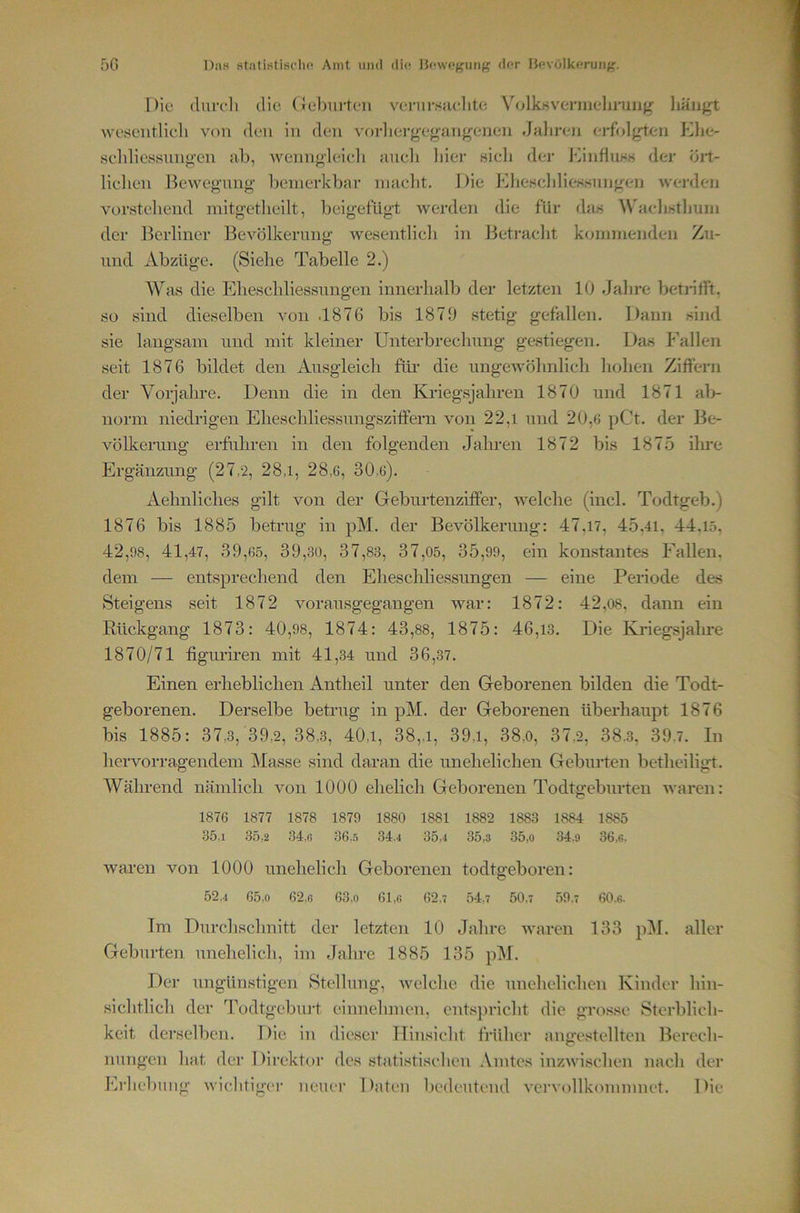 5G Das statistisrho Amt und die H((\v(»(?iiii(f dar Havolkeruiig. Die (lui-fli die. (Jel)urteii verur.Scielite Vollosvermela-uiifr liäiigt weseiitlieli von den in den vtn-lierg'eganfrenen Jaliren erfolgien KIjc- seldiessnngcn ab, Avenngleicli aucli liier sieh der 1‘iinfluKH der öit- lielien Bewegnng bemerkbar niaebt. Die ElieHclilieKHiingren werden vorstehend mitgetlieilt, Iteigefügt Averden die für das W'aelistlmm der Berliner BeA^ölkernng Avesentlich in Betraclit kommenden Zu- nnd Abzüge. (Siehe Tabelle 2.) Was die Elieschliessnngen innerhalb der letzten 10 Jalire betrilft. so sind dieselben A^on .1876 bis 1879 stetig gefallen. Dann sind sie langsam und mit kleiner Unterbrechung ge.stiegen. Das P'alleii seit 1876 bildet den Ausgleich für die imgeAvöhnlicli liohen Ziffern der Vorjahre. Denn die in den Khäegsjahren 1870 und 1871 ab- norm niedrigen Eheschliessungsziffern von 22,1 nnd 20,6 pCt. der Be- völkerung erfuhren in den folgenden Jahren 1872 bis 1875 ihre Ergänzung (27,2, 28,1, 28,6, 30,6). Aehnliches gilt von der Geburtenziffer, AA^elche (incl. Todtgeb.) 1876 bis 1885 betrug in pM. der BeA^ölkerung: 47,17, 45,41, 44.15. 42,98, 41,47 , 39,65, 39,30, 37,83, 37,05, 35,99, ein konstantes Fallen, dem — entsprechend den Eheschliessungen — eine Periode des Steigens .seit 1872 vorau.sgegangen Avar: 1872: 42,08, dann ein Rückgang 1873: 40,98, 1874: 43,88, 1875: 46,13. Die Kriegsjalire 1870/71 figuriren mit 41,34 und 36,37. Einen erheblichen Antheil unter den Geborenen bilden die Todt- geborenen. Derselbe betrug in pM. der Geborenen überhaupt 1876 bis 1885: 37,3, 39,2, 38,3, 40,1, 38,,i, 39,i, 38,0, 37,2, 38.3, 39.7. In hervorragendem Masse sind daran die unehelichen Geburten betheiligt. AVährend nämlich von 1000 ehelich Geborenen Todtgeburten Avaren: 1876 1877 1878 1879 1880 1881 1882 1883 1884 1885 35,1 35,2 34,fi 36,5 34.4 35,4 35,3 35,o 34,9 36,6. Avaren von 1000 unehelich Geborenen todtgeboren: 52.4 65,0 62,6 63,0 61,6 62,7 54,7 50,7 59,7 60.6. Tm Durchschnitt der letzten 10 Jahre Avaren 133 p^I. aller Geburten unehelich, im Jahre 1885 135 pM. Der ungünstigen Stellung, Avelche die unehelichen Kinder hin- sichtlich der Todtgebui't einnehmen, entspricht die grosse Sterblich- keit dei'selben. Die in dic.ser Hinsicht früher angestellten Berech- nungen hat der Direktor des stati.'itischen Amtes inzAAUschen nach der Erhebung Avichtig(‘r neuer Daten liedeutcnd A'erA'ollkomnmet. Die