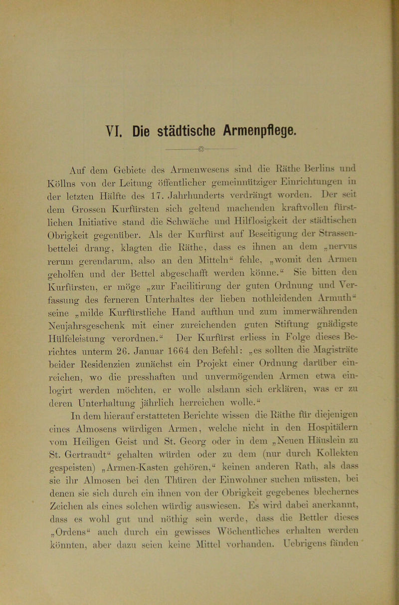 VI. Die städtische Armenpflege. Auf dem Gebiete des Armenweseiis sind die Käthe Berlins und Köllns von der Leitung- öffentlicher gemeinnütziger Einrichtungen in der letzten Hälfte des 17. Jahrhundei-ts verdrängt worden. Der seit dem Grossen Kurfürsten sich geltend machenden kraftvollen fürst- lichen Initiative stand die Schwäche und Hilflosigkeit der städtischen Obrigkeit gegenüber. Als der Kurfürst auf Beseitigung der Strassen- bettelei drang, klagten die Käthe, dass es ihnen an dem „ner\ms rermn gerendarum, also an den Mitteln“ fehle, „womit den Armen geholfen und der Bettel abgeschafft, werden könne.“ Sie bitten den Kiu’fursten, er möge „zur Facilitirung der guten Ordnung und ^ er- fassung des ferneren Unterhaltes dei- lieben nothleidenden Armuth“ seine „milde Kurfürstliche Hand aufthun und zum immerwährenden Neujahrsgeschenk mit einer zureichenden guten Stiftung gnädigste Hülfeleistung verordnen.“ Der Kurfürst erliess in Folge die.ses Be- richtes unterm 26. Januar 1664 den Befehl: „es sollten die Magistrate beider Residenzien zunächst ein Projekt einer Ordnung darüber ein- reichen, wo die presshaften und unvermögenden Armen etwa ein- logirt werden möchten, er wolle alsdann sich erklären, was er zu deren Unterhaltung jährlich herreichen wolle.“ In dem hierauf erstatteten Berichte -wissen die Käthe für diejenigen eines Almosens würdigen Armen, welche nicht in den Hospitälern vom Heiligen Geist und St. Georg oder in dem „Neuen Häuslein zu St. Gertraudt“ gehalten würden oder zu dem (nur durch Kollekten ge.speisten) „Armen-Kasten gehören,“ keinen anderen Kath, als dass sie ihr Almosen bei den Tliüren der Einwohner suchen müssten, bei denen sie sich durcli ein ihnen von der Obrigkeit gegebenes blechernes Zeichen als eines solchen würdig auswlcsen. Es wird dabei anerkannt, dass es wohl gut und nöthig sein werde, dass die Bettler die.ses „Ordens“ auch durch ein gewisses Wöchentliches erhalten werden könnten, abei- dazu seien keine Mittel vorhanden. I el)rigens fänden