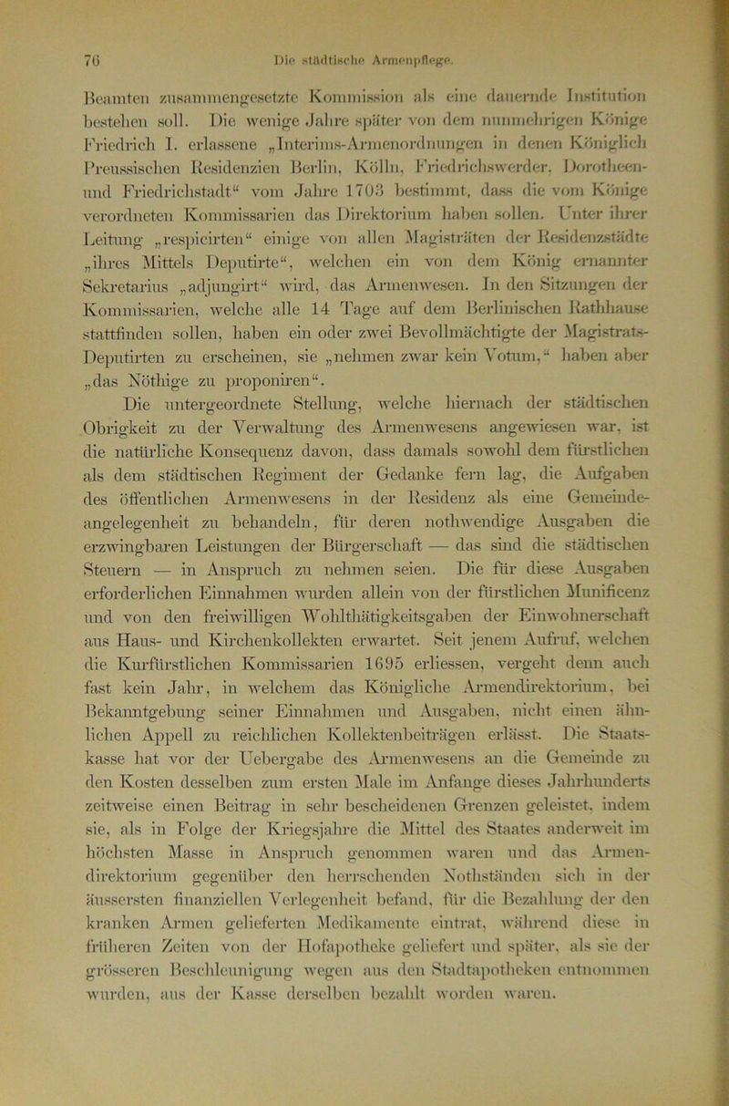 7(3 Dio KtildtiHclif* ArimMi))fl(>j5P. licaniten zusannueng'esetzte KommisHion jiIh d)ie flauenide iiiKtitution bestellen soll. Die weni^^e Jahre s]iätei- von dem nnnmebrigen Könige briedrieh 1. erlassene „Interinis-Aianenordnnngen in denen Königlich l’renssiselien Kesidenzien Berlin, Kölln, Friedricliswerder, Dorotlieen- nnd Friedrielistadt“ vom Jahre ITO.ö bestimmt, da.ss die vom Könige verordneten Kommissarien das Direktorium haben sollen. Unter ihrer Leitung „resjiicirten“ einige von allen Magistraten der Kesidenzstädte „ihres Mittels Deputirte“, welchen ein von dem König ernannter Sekretarius „adjimgirt“ wird, das Armenwesen, ln den Sitzungen der Kommissarien, welche alle 14 Tage auf dem Berlinischen Kathhause stattfinden sollen, haben ein oder zwei Bevollmächtigte der Magistrat.s- Deputirten zu erscheinen, sie „nehmen zwar kein Votum,“ haben aber „das Nöthige zu proponhen“. Die untergeordnete Stellung, welche hiernach der städtischen Obrigkeit zu der Verwaltung des Armenwesens angewiesen war, ist die natürliche Konsequenz davon, dass damals sowohl dem füi'stliehen als dem städtischen Regiment der Oedanke fern lag, die Aufgaben des öffentlichen Armenwesens in der Residenz als eine Gemeinde- angelegenheit zu behandeln, für deren nothwendige Ausgaben die erzwingbai’en Leistungen der Bürgerschaft — das smd die städtischen Steuern — in Anspruch zu nehmen seien. Die für diase Ausgaben erforderlichen Einnahmen wurden allein von der fürstlichen !^Iunificenz und von den freiwilligen Wohlthätigkeitsgaben der Einwohnerschaft aus Haus- und Kirchenkollekten erwartet. Seit jenem Aufruf, welchen die Km’füi'stlichen Kommissarien 1695 erliessen, vergeht deim auch fast kein Jahr, in welchem das Königliche Aimiendirektorium, bei Bekanntgebung seiner Einnahmen und Ausgaben, nicht einen ähn- lichen Appell zu reichlichen Kollektenbeiträgen erlässt. Die Staats- kasse hat vor der Uebergabe des Aiunenwesens an die Gemeinde zu den Kosten desselben zum ersten ^lale im Anfänge dieses Jahrhunderts zeitweise einen BeiRag in sehr bescheidenen Grenzen geleistet, indem sie, als in Folge der Kriegsjahre die j\Iittel des Staates anderweit im höchsten Masse in Anspruch genommen waren und das Armen- direktorium gegenüber den herrschenden Xothständen sich in der äussersten finanziellen Verlegenheit befand, für die Bezahlung der den kranken Armen gelieferten Aredikamente eintrat, Avälirend diese in fniheren Zeiten von dei’ Hofa})otheke geliefert und später, als sie der grösseren Beschleunigung Avegen aus den Stadtapotheken entnommen Avurden, aus der Kasse derselben bezahlt Avorden Avaren.